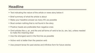 Headline
 Text indicating the nature of the article or news story below it
 Brief summary of what the article is about
 Make your headline answer as many W’s as possible
 Must contain nothing that is not found in the story
 Use present tense for past stories and infinitive form for future stories
 Positive heads are preferable than negative ones
 Omit articles like a, an, and the and all forms of verb to be (is, are, be), unless needed
to make the meaning clear
 Use the strongest word in the first line as possible
 Active verb is better than the passive verb
 