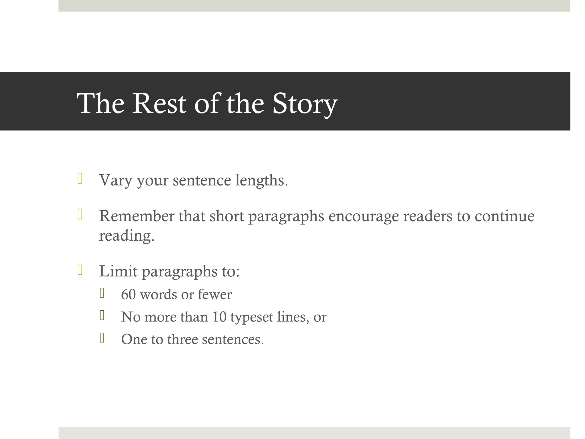 The Rest of the Story

 Vary your sentence lengths.

 Remember that short paragraphs encourage readers to continue
  reading.

 Limit paragraphs to:
      60 words or fewer
      No more than 10 typeset lines, or
      One to three sentences.
 