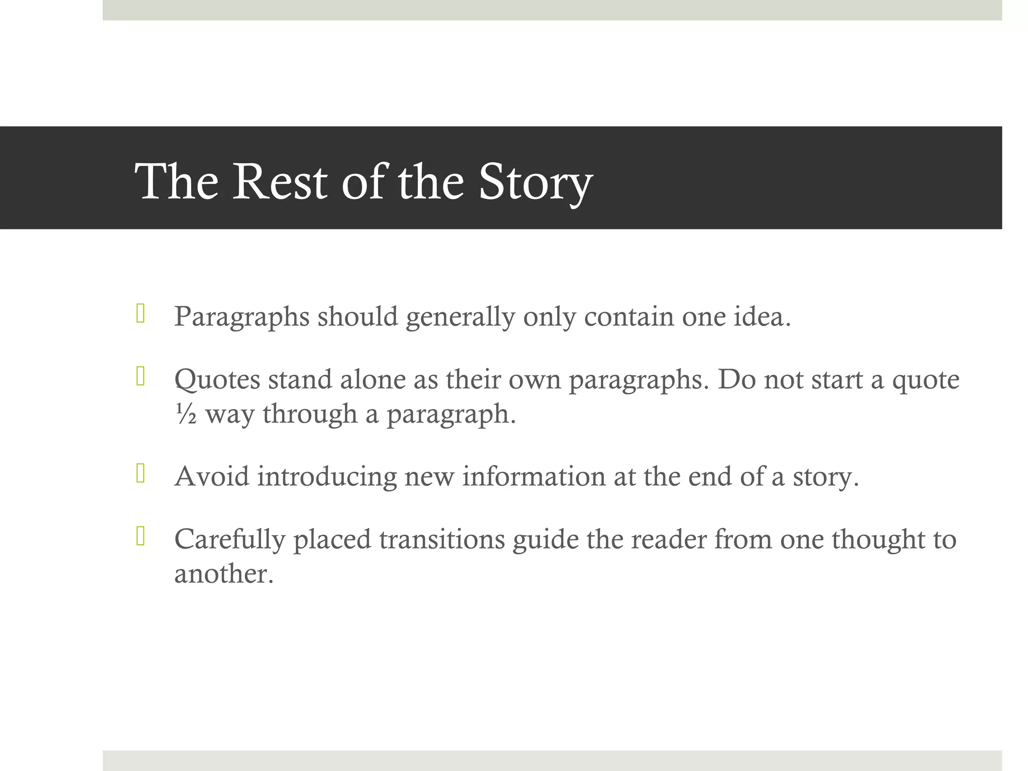 The Rest of the Story

 Paragraphs should generally only contain one idea.

 Quotes stand alone as their own paragraphs. Do not start a quote
  ½ way through a paragraph.

 Avoid introducing new information at the end of a story.

 Carefully placed transitions guide the reader from one thought to
  another.
 