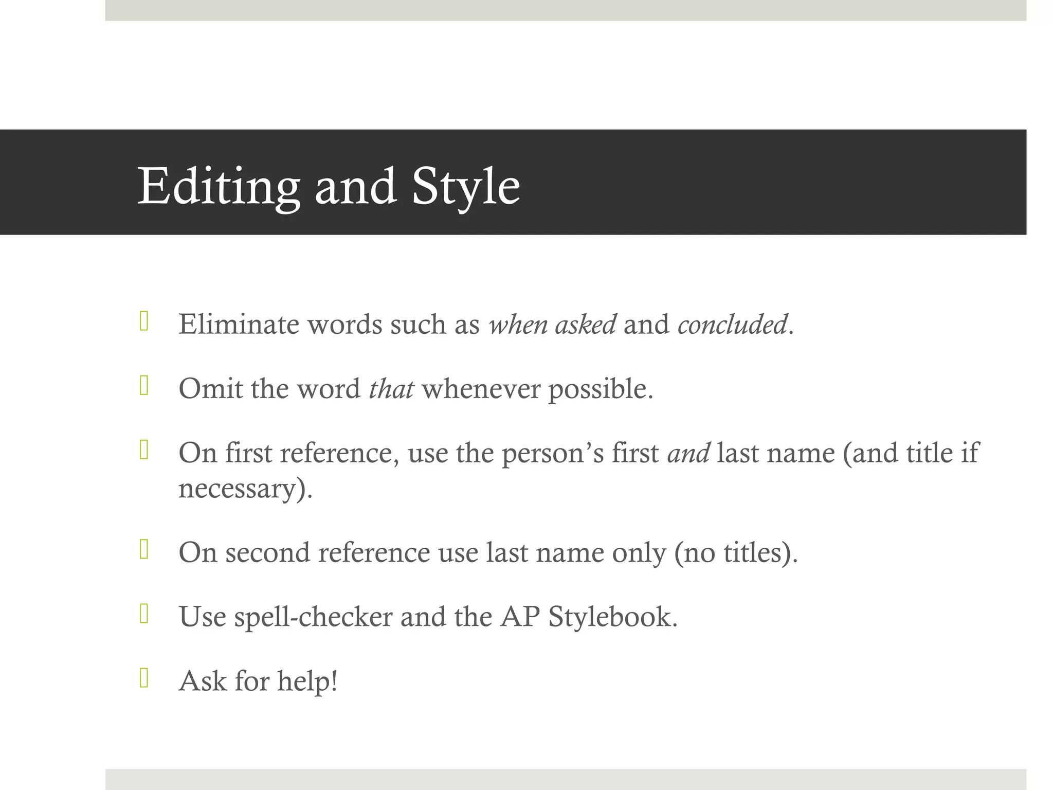 Editing and Style

 Eliminate words such as when asked and concluded.

 Omit the word that whenever possible.

 On first reference, use the person’s first and last name (and title if
  necessary).

 On second reference use last name only (no titles).

 Use spell-checker and the AP Stylebook.

 Ask for help!
 