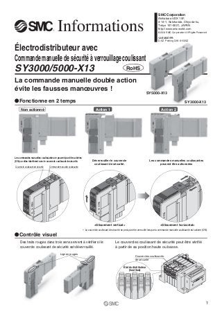 SMC Corporation
                                                                                                                                                  Akihabara UDX 15F,



                                           Informations                                                                                           4-14-1, Sotokanda, Chiyoda-ku,
                                                                                                                                                  Tokyo 101-0021, JAPAN
                                                                                                                                                  http://www.smcworld.com
                                                                                                                                                  ©2012 SMC Corporation All Rights Reserved

                                                                                                                                                  12-EU587-FR
                                                                                                                                                  D-SZ Printing QW 8150SZ


Électrodistributeur avec
Commande manuelle de sécurité à verrouillage coulissant
SY3000/5000-X13                                                                                                   RoHS

La commande manuelle double action
évite les fausses manœuvres !
                                                                                                                                      SY5000-X13

ȜFonctionne en 2 temps                                                                                                                                                      SY3000-X13

     Non actionné                                                                  Action 1                                                          Action 2




Les commandes manuelles coulissantes ne peuvent pas être activées
(ON) car elles interfèrent avec le couvercle coulissant de sécurité.            Déverrouiller le couvercle                               Les commandes manuelles coulissantes
                                                                                 coulissant de sécurité.                                        peuvent être actionnées
Couvercle coulissant de sécurité   Commande manuelle coulissante




                                                                                  <Glissement vertical>                                            <Glissement horizontal>
                                                                       ∗ Le couvercle coulissant de sécurité ne peut pas être verrouillé lorsque la commande manuelle coulissante est activée (ON).
ȜContrôle visuel
     Des traits rouges dans trois sens servent à vérifier si le                                        Le couvercles coulissant de sécurité peut être vérifié
     couvercle coulissant de sécurité est déverrouillé.                                                à partir de sa position haute ou basse.
                                              Lignes rouges
                                                                                                                           Couvercles coulissants
                                                                                                                           de sécurité

                                                                                                               État du distributeur
                                                                                                                    (haut/bas)




                                                                                                                                                                                                  1
 