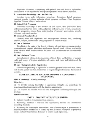 10
Registrable documents - compulsory and optional; time and place of registration;
consequences of non-registration; description of property; miscellaneous provisions.
9. Information Technology Law - An Overview
Important terms under information technology legislation; digital signatures;
electronic records; certifying authority; digital signature certificate; Cyber Regulation
Appellate Tribunal; offences and penalties.
10. Code of Civil Procedure
Elementary knowledge of the structure of civil courts, their jurisdiction, basic
understanding of certain terms- order, judgement and decree, stay of suits, res judicata,
suits by companies, minors, basic understanding of summary proceedings, appeals,
reference, review and revision.
11. Criminal Procedure Code
Offences; mens rea, cognizable and non-cognizable offences, bail, continuing
offences, searches, limitation for taking cognizance of certain offences.
12. Law of Evidence
The object of the study of the law of evidence, relevant facts, res gestae, motive,
preparation and conduct, admissions, confessions, facts of which evidence need not be
given, facts of which evidence cannot be given, oral, documentary and circumstancial
evidence.
13. Law relating to Trusts
General concept relating to trusts; creation of trust; duties and liabilities of trustees;
rights and powers of trustees, disabilities of trustees and rights and liabilities of the
beneficiary.
14. Law relating to Societies Registration
General concept relating to registration of societies; property of societies how vested;
suits by and against societies; enforcement of judgement against societies; dissolution of
societies.
PAPER 2 : COMPANY ACCOUNTS AND COST & MANAGEMENT
ACCOUNTING
Level of knowledge : Working knowledge.
Objectives :
(i) To provide working knowledge of accounting principles and procedures for
corporate entities in accordance with the statutory requirements.
(ii) To acquaint the students with cost and management accounting techniques and
practices.
Detailed contents :
PART A : COMPANY ACCOUNTS (50 MARKS)
1. Statutory records to be maintained by a company.
2. Accounting standards - relevance and significance; national and international
accounting standards.
3. Accounting for share capital transactions - issue of shares at par, at premium and at
discount; forfeiture and re-issue of shares; buy-back of shares; redemption of preference
shares - statutory requirements, disclosure in balance sheet; rights issue.
 