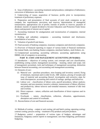 11
4. Issue of debentures - accounting treatment and procedures; redemption of debentures;
conversion of debentures into shares.
5. Underwriting of issues; acquisition of business; profits prior to incorporation;
treatment of preliminary expenses.
6. Preparation and presentation of final accounts of joint stock companies as per
company law requirements; provisions and reserves; determination of managerial
remuneration; appropriation out of profits; transfer of profits to reserves; payment of
dividend, transfer of unpaid dividend to Investor Education and Protection Fund; bonus
shares and payment of interest out of capital.
7. Accounting treatment for amalgamation and reconstruction of companies; internal
reconstruction.
8. Holding and subsidiary companies - accounting treatment and disclosures;
consolidation of accounts.
9. Valuation of goodwill and shares.
10. Final accounts of banking companies, insurance companies and electricity companies.
11. Overview of financial reporting in respect of various kinds of financial institutions
like mutual funds, non-banking finance companies, merchant bankers, stock brokers, etc.
12. Computerised accounting; accounting softwares; accounting applications using
DBMS; role of computers in accounting.
PART B : COST AND MANAGEMENT ACCOUNTING (50 MARKS)
13. Introduction – objectives of costing system; cost concepts and cost classification;
establishing costing system; management accounting – meaning, nature and scope; role
of management accountant, tools and techniques of management accounting; distinction
between financial accounting, cost accounting and management accounting.
14. Elements of cost :
(i) Material cost – purchase procedures, store keeping and inventory control, fixing
of minimum, maximum and re-order levels, ABC analysis, pricing of receipts and
issue of material and accounting thereof, investigation and corrective steps for
stock discrepancies; accounting and control of wastage, spoilage and defectives.
(ii) Labour cost – classification of labour costs, payroll procedures, labour analysis;
monetary and non-monetary incentive schemes; measurement of labour efficiency
and productivity; labour turnover and remedial measures; treatment of idle time
and overtime.
(iii) Direct expenses – nature, collection and classification of direct expenses and its
treatment.
(iv) Overheads – nature, classification, collection, allocation, apportionment,
absorption and control of overheads.
15. Reconciliation of cost and financial accounts.
16. Methods of costing - output or unit costing; job and batch costing; operating costing;
contract costing; process costing – treatment of by-products and joint products.
17. Budgetary control – preparation of various types of budgets, advantages and
limitations; budgetary control reports to management; zero base budgeting; performance
budgeting.
 