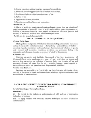 13
10. Special provisions relating to certain incomes of non-residents.
11. Provisions concerning procedure for assessment/reassessment.
12. Provisions relating to collection and recovery of tax.
13. Refund of tax.
14. Appeals and revision provisions.
15. Penalties imposable, offences and prosecution.
Wealth-tax Act
16. Charge of wealth tax; assets, deemed assets and assets exempt from tax; valuation of
assets; computation of net wealth, return of wealth and provisions concerning assessment;
liability to assessment in special cases; appeals, revisions and references; payment and
recovery of wealth tax; refunds; other miscellaneous provisions.
17. Gift-tax Act as and when applicable.
PART B : INDIRECT TAX LAWS (40 MARKS)
Central Excise Laws
The Legislative background of the Central Excise including constitutional provisions;
nature of excise duty; central excise duty - chargeability - scope and basis of the levy -
meaning of goods, manufacture and manufacturer; classification and valuation of goods;
duty payment and exemption provisions; provisions and procedure dealing with
registration and clearance of goods; an overview of set off of duty scheme.
Customs Laws
Historical perspective and legislative background of the levy; appointment of
Customs Officers, ports, warehouses etc., nature of and restrictions on imports and
exports; levy, exemption and collection of customs duties - an overview of law and
procedure; clearance of goods from the port, including baggage, goods imported or
exported by post; stores and goods in transit; duty drawback provisions.
Central Sales Tax Laws
Evolution and scope of levy of Central Sales tax; Inter-State sale, sale outside a State
and sale in the course of import and export - basic principles; registration of dealers and
determination of taxable turnover.
PAPER 4 : MANAGEMENT INFORMATION SYSTEMS AND CORPORATE
COMMUNICATION
Level of knowledge : Working knowledge.
Objectives :
(i) To provide to the students an understanding of MIS and use of information
technology in business.
(ii) To equip students with necessary concepts, techniques and skills of effective
communication.
 