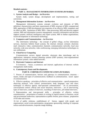 14
Detailed contents :
PART A : MANAGEMENT INFORMATION SYSTEMS (50 MARKS)
1. System Analysis and Design – An Overview
System study; system design, development and implementation, testing and
conversion.
2. Management Information Systems – An Overview
Management information systems concept; evolution and elements of MIS;
definition, characteristics and basic requirements of MIS; structure of MIS; computerised
MIS; approaches of MIS development; pre-requisites of an effective MIS; computers and
its effect on MIS, limitations of MIS; MIS v. data processing; MIS and decision support
systems, MIS and information resource management, executive information and decision
support systems; artificial intelligence and expert system, MIS in Indian organisations;
recent developments in information technology.
3. Computers and Communication – An Overview
The information technology - the concept of global village, on-line information
services, electronic bulletin board systems; the internet; intranet; extranet; electronic
mail; interactive video; communication channels; communication networks; local area
networks; wide area networks; video conferencing; emerging information technologies in
new millennium.
4. Client/Server Computing
Communication servers; digital networks; electronic data interchange and its
applications; enterprise resource planning systems (ERP systems); inter-organisational
information systems; value added networks.
5. Electronic Commerce and Internet
E-Commerce – basics; e-commerce and internet; applications of internet; website
management; multi-media.
6. Contemporary Issues and Developments.
PART B : CORPORATE COMMUNICATION (50 MARKS)
7. Process of communication, barriers and gateways in communication; structure –
means, modes and types of communication; feedback in communication; social aspect
of communication.
8. Effective speaking – principles of effective oral communication – speech preparation;
observing protocol; voice control, pronunciation, body language; cues and clues;
techniques of effective speech; inter-personal communication – art of conversation,
conversational control; official and social functions; interviews – art of interviewing,
types of interviews, conduct of interview, recording of interviews, job related interviews.
9. Representation and inter-personal skills - principles of effective written
communication – presentation of matters in writing in logical manner to business, social
and governmental authorities; representation at public forums; press releases; preparation
of bio-data and resume.
10. Art of public relations; establishment of liaison, rapport with people and
organisations; social events participation, programme sponsorship; drafting of corporate
notices and advertisements, corporate image building.
 