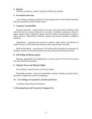 17
5. Deposits
Invitation, acceptance, renewal, repayment, default and remedies.
6. Investments and Loans
Law relating to making investments in and granting loans to other bodies corporates
and giving guarantees and providing security.
7. Corporate Accountability
Accounts and audit - statutory books to be kept; form and content of balance sheet
and profit and loss account; disclosure of accounts of subsidiary companies; director’s
report, auditor’s report, chairman’s speech, director’s replies to qualifications in auditor’s
report, directors’ responsibility statement, corporate governance statement, compliance
certificate.
Appointment, resignation and removal of auditors; rights, duties and liabilities of
auditors; powers of the Central Government to direct special audit; cost audit.
Profit and dividends - ascertainment of divisible profits; declaration and payment of
dividend; transfer of unclaimed dividend to Investor Education and Protection Fund.
8. Sole Selling and Buying Agents
Meaning, appointment and reappointment, removal; powers of Central Government
and rules framed for the purpose.
9. Majority Powers and Minority Rights
Law relating to majority powers and minority rights.
Shareholder remedies - actions by shareholders, statutory remedies, personal actions,
prevention of oppression and mis-management.
10. Law relating to Co-operatives, Societies and Trusts
Formation, functioning and dissolution.
11. Emerging Issues and Concepts in Company Law.
 