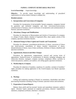 18
PAPER 6 : COMPANY SECRETARIAL PRACTICE
Level of knowledge : Expert knowledge.
Objective: To provide expert knowledge and understanding of procedural
requirements on various matters relating to company law.
Detailed contents :
1. Incorporations and Conversions of Companies
Procedure for incorporation of private/public limited companies, companies limited
by guarantee and unlimited companies and their conversions/reconversions;
commencement of business; issue of certificates of incorporation and commencement of
business; specimen resolutions.
2. Alterations, Changes and Modifications
Procedure for alterations in Memorandum and Articles of Association of a company
i.e. change of name, objects, situation of registered office, share capital, articles of the
company; specimen resolutions therefor.
3. Allotment/Change in Share Capital and Transfer and Transmission
Procedure for allotment, consolidation/sub-division of shares, conversion of shares
into stock/warrants, cancellation of shares, transfer/ transmission of shares,
dematerialisation of shares, issue of share certificates, forfeiture of shares; checklists and
specimen resolutions.
4. Appointments, Removal and Other Changes
Procedures for appointment, reappointment, removal and varying terms of
appointment, fixation/revisions of remuneration of directors including managing and
whole-time directors, managers, company secretary, compliance officer, secretary in
whole-time practice, auditors, cost auditors, sole selling agents; specimen resolutions.
5. Membership in a Company
Procedure for induction of members, expulsion of a member, variation of members’
rights; procedure for making application to the Court/Company Law Board; specimen
resolutions.
6. Meetings
Calling and conducting meetings of Board, its committees, shareholders and others
post-meeting formalities including writing of minutes; specimen notices and resolutions.
7. Preparation of Annual Reports
Balance sheet, profit and loss account/ income and expenditure statement, auditor’s
report, directors’ report, statement on corporate governance, directors’ responsibility
statement, compliance certificate, chairman’s statement.
 