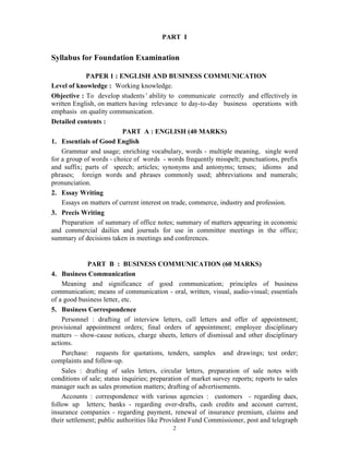 2
PART I
Syllabus for Foundation Examination
PAPER 1 : ENGLISH AND BUSINESS COMMUNICATION
Level of knowledge : Working knowledge.
Objective : To develop students’ability to communicate correctly and effectively in
written English, on matters having relevance to day-to-day business operations with
emphasis on quality communication.
Detailed contents :
PART A : ENGLISH (40 MARKS)
1. Essentials of Good English
Grammar and usage; enriching vocabulary, words - multiple meaning, single word
for a group of words - choice of words - words frequently misspelt; punctuations, prefix
and suffix; parts of speech; articles; synonyms and antonyms; tenses; idioms and
phrases; foreign words and phrases commonly used; abbreviations and numerals;
pronunciation.
2. Essay Writing
Essays on matters of current interest on trade, commerce, industry and profession.
3. Precis Writing
Preparation of summary of office notes; summary of matters appearing in economic
and commercial dailies and journals for use in committee meetings in the office;
summary of decisions taken in meetings and conferences.
PART B : BUSINESS COMMUNICATION (60 MARKS)
4. Business Communication
Meaning and significance of good communication; principles of business
communication; means of communication - oral, written, visual, audio-visual; essentials
of a good business letter, etc.
5. Business Correspondence
Personnel : drafting of interview letters, call letters and offer of appointment;
provisional appointment orders; final orders of appointment; employee disciplinary
matters – show-cause notices, charge sheets, letters of dismissal and other disciplinary
actions.
Purchase: requests for quotations, tenders, samples and drawings; test order;
complaints and follow-up.
Sales : drafting of sales letters, circular letters, preparation of sale notes with
conditions of sale; status inquiries; preparation of market survey reports; reports to sales
manager such as sales promotion matters; drafting of advertisements.
Accounts : correspondence with various agencies : customers - regarding dues,
follow up letters; banks - regarding over-drafts, cash credits and account current,
insurance companies - regarding payment, renewal of insurance premium, claims and
their settlement; public authorities like Provident Fund Commissioner, post and telegraph
 