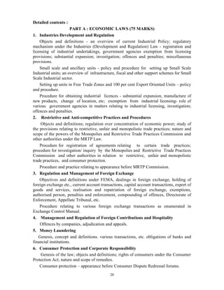 20
Detailed contents :
PART A : ECONOMIC LAWS (75 MARKS)
1. Industries Development and Regulation
Objects and definitions - an overview of current Industrial Policy; regulatory
mechanism under the Industries (Development and Regulation) Law - registration and
licensing of industrial undertakings, government agencies exemption from licensing
provisions; substantial expansion; investigation; offences and penalties; miscellaneous
provisions.
Small scale and ancillary units - policy and procedure for setting up Small Scale
Industrial units; an overview of infrastructure, fiscal and other support schemes for Small
Scale Industrial sector.
Setting up units in Free Trade Zones and 100 per cent Export Oriented Units – policy
and procedure.
Procedure for obtaining industrial licences - substantial expansion, manufacture of
new products, change of location, etc; exemption from industrial licensing- role of
various government agencies in matters relating to industrial licensing, investigation;
offences and penalties.
2. Restrictive and Anti-competitive Practices and Procedures
Objects and definitions; regulation over concentration of economic power; study of
the provisions relating to restrictive, unfair and monopolistic trade practices; nature and
scope of the powers of the Monopolies and Restrictive Trade Practices Commission and
other authorities under the MRTP Law.
Procedure for registration of agreements relating to certain trade practices;
procedure for investigation/ inquiry by the Monopolies and Restrictive Trade Practices
Commission and other authorities in relation to restrictive, unfair and monopolistic
trade practices, and consumer protection.
Procedure and practice relating to appearance before MRTP Commission.
3. Regulation and Management of Foreign Exchange
Objectives and definitions under FEMA, dealings in foreign exchange, holding of
foreign exchange etc., current account transactions, capital account transactions, export of
goods and services, realisation and repatriation of foreign exchange, exemptions,
authorised person, penalties and enforcement, compounding of offences, Directorate of
Enforcement, Appellate Tribunal, etc.
Procedure relating to various foreign exchange transactions as enumerated in
Exchange Control Manual.
4. Management and Regulation of Foreign Contributions and Hospitality
Offences by companies, adjudication and appeals.
5. Money Laundering
Genesis, concept and definitions. various transactions, etc. obligations of banks and
financial institutions.
6. Consumer Protection and Corporate Responsibility
Genesis of the law; objects and definitions; rights of consumers under the Consumer
Protection Act; nature and scope of remedies.
Consumer protection – appearance before Consumer Dispute Redressal forums.
 