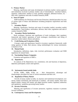 22
5. Primary Market
Meaning, significance and scope; developments in primary market; various agencies
and institutions involved in primary market; role of intermediaries– merchant bankers,
registrars, underwriters, bankers to issue, portfolio managers, debenture-trustees, etc. –
their rules, regulations and code of conduct framed by SEBI.
6. Issue of Capital
SEBI Guidelines for Disclosure and Investor Protection, detailed procedure for issue
of various types of shares and debentures including prospectus requirement and book
building.
7. Secondary Market
Meaning, significance, functions and scope of secondary market; secondary market
intermediaries– stock brokers, sub-brokers, advisors, their rules, regulations and code of
conduct framed by SEBI.
8. Secondary Market Institutions
Stock exchanges, functions and significance of stock exchanges, their regulatory
framework and control; operations of stock exchanges; classification and listing of
securities; market makers; futures and options.
9. Credit Rating and Evaluation of Risk
Concept, scope and significance; benefit to investors; regulatory framework; credit
rating agencies in India, their process; rating methodologies for various instruments;
evaluation of risk.
10. Mutual Funds
Introduction, definitions, types, risks involved, performance evaluation and SEBI
regulations for mutual funds.
11. Non-banking Finance Companies
Formation and regulation of NBFCs.
12. Depositories
An analysis of the Depositories Act, constitution, role and functions of depository,
depository participants, issuers and registrars.
13. Instruments Issued outside India
FCCBs, GDRs, ADRs, ECBs, etc. – their characteristics, advantages and
disadvantages, procedure for issue of various instruments and their cost.
14. Regulation of Money Market
Growth of money market in India, its structure and institutional development; new
money market instruments and framework of markets– call money market, short term
deposit market, treasury bill market, gilt edged securities market, regulatory authorities
and regulations / guidelines governing money market.
15. Investor Protection
Meaning and significance of investor protection, regulatory measures to promote
investor confidence.
16. Contemporary Issues and Developments.
 