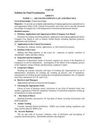 23
PART III
Syllabus for Final Examination
GROUP I
PAPER 1 : ADVANCED COMPANY LAW AND PRACTICE
Level of knowledge : Expert knowledge.
Objective : To provide an in-depth understanding of making applications and petitions to
and appearance before CLB, Central Government and Court and to provide advanced
knowledge of company law with background of international dimensions thereof.
Detailed contents :
1. Petitions, Applications and Appearances before Company Law Board
Procedure for making and filing petitions, applications and making appearance before
Company Law Board as well as matters related thereto including specimen petitions,
applications and resolutions.
2. Applications to the Central Government
Procedure for making various applications to the Central Government.
3. Petitions to the Court
Making and filing petitions to the Court for reduction of capital, variation of
shareholders’rights and other matters.
4. Inspection and Investigation
Inspection of documents, books of account, registers etc; power of the Registrar of
Companies to call for information; investigation of the affairs of the company, powers
of the inspector, seizure of books and documents, inspector’s report.
5. Corporate Collapse
Winding up concept; necessity and types of winding up; organisational set up of
administrative machinery for winding up; winding up process; role of liquidators,
consequences of winding up and winding up of unregistered companies; law of corporate
insolvency and process in U.K. and U.S.A.
6. Receivers and Managers
Appointment and role of receivers and managers.
7. Choosing the Appropriate Form
Choice of form of business entity; conversion of one form of business entity into
another; registration of Part IX companies; formation of unlimited companies; setting up
of subsidiaries in India and abroad.
8. Buy-back of Shares
Detailed procedure and practice for buy-back of shares covering Government and
SEBI Guidelines.
9. Insider Trading
Concept, rationale behind prohibition; SEBI’s anti insider trading regulations and
major actions taken by SEBI so far.
10. Investor Relations
The art and craft of investors’ relations; rules of disclosure and developing of
corporate disclosure policy; shareholder relations; due diligence.
 