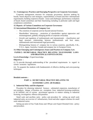 24
11. Contemporary Practices and Emerging Perspective on Corporate Governance
Corporate management structure for corporate governance; decision making by
boards, board objectives and strategies, responsibilities of board and their informational
requirements; building responsive boards : issues and challenges; performance evaluation
of board; board committees and their functioning including in particular audit and legal
compliances committees.
12. Reports of Various Committees on Corporate Governance
13. International Dimensions of Company Law
— The extention of corporate activity beyond national frontiers.
— Shareholders’ democracy : protection of shareholders against oppression and
mismanagement, globally changing profile of corporate ownership.
— Growth and regulation of multinationals and transnationals – classification and
legal structure, relationships between multinationals and host states,
multinationals and international legal personality.
— Distinguishing features of company law in various countries, specifically, U.K.,
U.S.A., Japan, Australia, Canada and company law in European Union.
14. Other Emerging and Contemporary Issues and Practices in Company Law.
PAPER 2 : SECRETARIAL PRACTICE RELATING TO ECONOMIC LAWS
AND DRAFTING & CONVEYANCING
Level of knowledge : Expert knowledge.
Objectives :
(i) To provide thorough understanding of the procedural requirements in regard to
certain economic legislations.
(ii) To acquaint the students with fundamentals of effective drafting and conveyancing
techniques.
Detailed contents :
PART A : SECRETARIAL PRACTICE RELATING TO
ECONOMIC LAWS (50 MARKS)
1. Industrial Policy and Development
Procedure for obtaining industrial licences - substantial expansion, manufacture of
new products, change of location, etc; exemption from industrial licensing-conditions
to be fulfilled; role of various government agencies in matters relating to industrial
licensing, investigation; offences and penalties.
Small scale and ancillary units - policy and procedure for setting up small scale
industrial units; an overview of infrastructure, fiscal and other support schemes for small
scale industrial sector.
Setting up units in Free Trade Zones and 100 per cent Export Oriented Units - policy
and procedure.
 