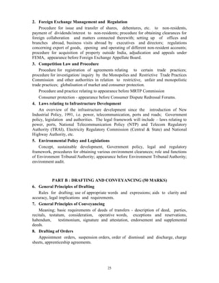 25
2. Foreign Exchange Management and Regulation
Procedure for issue and transfer of shares, debentures, etc. to non-residents,
payment of dividends/interest to non-residents; procedure for obtaining clearances for
foreign collaboration and matters connected therewith; setting up of offices and
branches abroad, business visits abroad by executives and directors; regulations
concerning export of goods, opening and operating of different non-resident accounts;
procedure for acquisition of property outside India, adjudication and appeals under
FEMA, appearance before Foreign Exchange Appellate Board.
3. Competition Law and Procedure
Procedure for registration of agreements relating to certain trade practices;
procedure for investigation/ inquiry by the Monopolies and Restrictive Trade Practices
Commission and other authorities in relation to restrictive, unfair and monopolistic
trade practices; globalisation of market and consumer protection.
Procedure and practice relating to appearance before MRTP Commission
Consumer protection - appearance before Consumer Dispute Redressal Forums.
4. Laws relating to Infrastructure Development
An overview of the infrastructure development since the introduction of New
Industrial Policy, 1991, i.e. power, telecommunication, ports and roads; Government
policy, legislation and authorities. The legal framework will include – laws relating to
power, ports, National Telecommunication Policy (NTP) and Telecom Regulatory
Authority (TRAI), Electricity Regulatory Commission (Central & State) and National
Highway Authority, etc.
5. Environmental Policy and Legislations
Concept, sustainable development, Government policy, legal and regulatory
framework, procedures for obtaining various environment clearances; role and functions
of Environment Tribunal/Authority; appearance before Environment Tribunal/Authority;
environment audit.
PART B : DRAFTING AND CONVEYANCING (50 MARKS)
6. General Principles of Drafting
Rules for drafting; use of appropriate words and expressions; aids to clarity and
accuracy, legal implications and requirements.
7. General Principles of Conveyancing
Meaning; basic requirements of deeds of transfers - description of deed, parties,
recitals, testatum, consideration, operative words, exceptions and reservations,
habendum, testimonium, signature and attestation, endorsement and supplemental
deeds.
8. Drafting of Orders
Appointment orders, suspension orders, order of dismissal and discharge, charge
sheets, apprenticeship agreements.
 