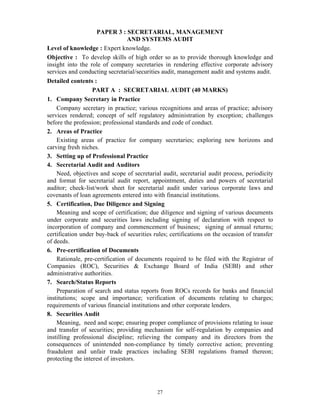 27
PAPER 3 : SECRETARIAL, MANAGEMENT
AND SYSTEMS AUDIT
Level of knowledge : Expert knowledge.
Objective : To develop skills of high order so as to provide thorough knowledge and
insight into the role of company secretaries in rendering effective corporate advisory
services and conducting secretarial/securities audit, management audit and systems audit.
Detailed contents :
PART A : SECRETARIAL AUDIT (40 MARKS)
1. Company Secretary in Practice
Company secretary in practice; various recognitions and areas of practice; advisory
services rendered; concept of self regulatory administration by exception; challenges
before the profession; professional standards and code of conduct.
2. Areas of Practice
Existing areas of practice for company secretaries; exploring new horizons and
carving fresh niches.
3. Setting up of Professional Practice
4. Secretarial Audit and Auditors
Need, objectives and scope of secretarial audit, secretarial audit process, periodicity
and format for secretarial audit report, appointment, duties and powers of secretarial
auditor; check-list/work sheet for secretarial audit under various corporate laws and
covenants of loan agreements entered into with financial institutions.
5. Certification, Due Diligence and Signing
Meaning and scope of certification; due diligence and signing of various documents
under corporate and securities laws including signing of declaration with respect to
incorporation of company and commencement of business; signing of annual returns;
certification under buy-back of securities rules; certifications on the occasion of transfer
of deeds.
6. Pre-certification of Documents
Rationale, pre-certification of documents required to be filed with the Registrar of
Companies (ROC), Securities & Exchange Board of India (SEBI) and other
administrative authorities.
7. Search/Status Reports
Preparation of search and status reports from ROCs records for banks and financial
institutions; scope and importance; verification of documents relating to charges;
requirements of various financial institutions and other corporate lenders.
8. Securities Audit
Meaning, need and scope; ensuring proper compliance of provisions relating to issue
and transfer of securities; providing mechanism for self-regulation by companies and
instilling professional discipline; relieving the company and its directors from the
consequences of unintended non-compliance by timely corrective action; preventing
fraudulent and unfair trade practices including SEBI regulations framed thereon;
protecting the interest of investors.
 
