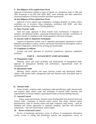 28
9. Due Diligence of Pre-capital Issues Work
Appraisal of documents relating to issues of capital viz., prospectus, letter of offer and
other documents to be filed with SEBI, ROC, stock exchange and other authorities;
ensuring compliance of listing formalities and other requirements.
10. Due Diligence of Post-capital Issue Work
Approval of post capital issue compliances including despatch of refund orders/
certificates etc. to investors; filing compliance certificates with SEBI and other
authorities; ensuring compliance of listing guidelines.
11. Share Transfer Audit
Need and scope, appraisal of share transfer work, maintenance of Registers of
members and debenture holders, processing dividend/interest warrants, certification of
securities transfer in compliance with listing agreement with stock exchanges.
12. Internal Audit of Depository Participants
Logistics of depository system; role of depository participants; agreements to which
depository participant is a party; scrutiny and records maintained by participants; audit of
branches of depository; check-list for carrying out internal audit.
13. Compliance Certificate
Concept and need, appraisal of secretarial compliances, specimen compliance
certificate.
PART B - MANAGEMENT AUDIT (40 MARKS)
14. Management Audit
Meaning, nature and scope; principles and fundamentals of management audit;
appraisal of management methods and performance; organisational needs for
management audit.
15. Operational Audit
Meaning, nature, purpose and scope; business control and operational auditor;
relation with internal audit, management audit and financial audit; procedural steps in
operational audit.
16. Internal Audit
Forms of audit - propriety audit, compliance audit and efficiency audit; internal audit
and statutory audit; nature, scope and techniques of internal audit; functions and
responsibilities of internal auditors; organisational status of internal auditing function.
17. Internal Control
Nature, scope and elements; internal control distinguished from internal check and
internal audit; techniques of internal control system, flow charts, internal control
questionnaires; steps for internal control and audit evaluation; audit testing – need for
sampling and various approaches to statistical sampling; inter-firm and intra-firm
comparisons – ratio and trend analysis; audit in depth.
18. Review of Internal Control
Review of purchasing operations; review of efficacy of management information
system; review of selling and distribution policies and programmes; review of
 