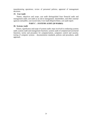 29
manufacturing operations; review of personnel policies; appraisal of management
decisions.
19. Cost Audit
Nature, objectives and scope; cost audit distinguished from financial audit and
management audit; cost audit as an aid to management, shareholders, and other external
agencies and public; cost record rules; Cost Audit (Report) Rules; cost audit report.
PART C : SYSTEMS AUDIT (20 MARKS)
20. Systems Audit
Nature, significance and scope of systems audit; steps involved in conducting systems
audit; systems audit and management functions; systems audit of computerised secretarial
functions; norms and procedure for computerisation, computers control and security;
testing of computer systems – documentation standards, policies and procedures, audit
approach.
 