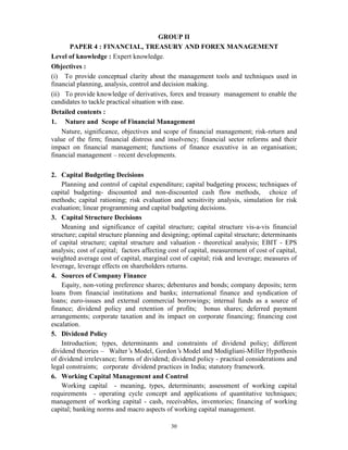 30
GROUP II
PAPER 4 : FINANCIAL, TREASURY AND FOREX MANAGEMENT
Level of knowledge : Expert knowledge.
Objectives :
(i) To provide conceptual clarity about the management tools and techniques used in
financial planning, analysis, control and decision making.
(ii) To provide knowledge of derivatives, forex and treasury management to enable the
candidates to tackle practical situation with ease.
Detailed contents :
1. Nature and Scope of Financial Management
Nature, significance, objectives and scope of financial management; risk-return and
value of the firm; financial distress and insolvency; financial sector reforms and their
impact on financial management; functions of finance executive in an organisation;
financial management – recent developments.
2. Capital Budgeting Decisions
Planning and control of capital expenditure; capital budgeting process; techniques of
capital budgeting- discounted and non-discounted cash flow methods, choice of
methods; capital rationing; risk evaluation and sensitivity analysis, simulation for risk
evaluation; linear programming and capital budgeting decisions.
3. Capital Structure Decisions
Meaning and significance of capital structure; capital structure vis-a-vis financial
structure; capital structure planning and designing; optimal capital structure; determinants
of capital structure; capital structure and valuation - theoretical analysis; EBIT - EPS
analysis; cost of capital; factors affecting cost of capital, measurement of cost of capital,
weighted average cost of capital, marginal cost of capital; risk and leverage; measures of
leverage, leverage effects on shareholders returns.
4. Sources of Company Finance
Equity, non-voting preference shares; debentures and bonds; company deposits; term
loans from financial institutions and banks; international finance and syndication of
loans; euro-issues and external commercial borrowings; internal funds as a source of
finance; dividend policy and retention of profits; bonus shares; deferred payment
arrangements; corporate taxation and its impact on corporate financing; financing cost
escalation.
5. Dividend Policy
Introduction; types, determinants and constraints of dividend policy; different
dividend theories — Walter’s Model, Gordon’s Model and Modigliani-Miller Hypothesis
of dividend irrelevance; forms of dividend; dividend policy - practical considerations and
legal constraints; corporate dividend practices in India; statutory framework.
6. Working Capital Management and Control
Working capital - meaning, types, determinants; assessment of working capital
requirements - operating cycle concept and applications of quantitative techniques;
management of working capital - cash, receivables, inventories; financing of working
capital; banking norms and macro aspects of working capital management.
 
