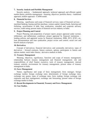 31
7. Security Analysis and Portfolio Management
Security analysis - fundamental approach, technical approach and efficient capital
market theory; portfolio management - meaning, objectives; portfolio theory - traditional
approach; modern approach - CAPM model.
8. Financial Services
Meaning, significance and scope of financial services; types of financial services –
merchant banking, leasing and hire purchase, venture capital, mutual funds, factoring and
forfaiting, securitisation of debt, loan syndication, custodial and corporate advisory
services, credit rating; present status of financial services industry in India.
9. Project Planning and Control
Project Planning and preparation of project report; project appraisal under normal,
inflationary and deflationary conditions; project appraisal by financial institutions –
lending policies and appraisal norms by financial institutions; IDBI, IFCI, ICICI, etc;
loan documentation and loan syndication, project review and control; social cost and
benefit analysis of project.
10. Derivatives
Concept of derivatives; financial derivatives and commodity derivatives; types of
derivatives – forward contracts, futures contracts, options; participants in futures and
options market, stock index futures; derivative markets in India.
11. Treasury Management
Meaning, objectives, significance, functions and scope of treasury management;
relationship between treasury management and financial management; role and
responsibilities of chief finance executive; tools of treasury management; internal
treasury controls; environment for treasury management, present status of treasury
management in India.
12. Forex Management
Nature, significance and scope of forex management; forex manager; foreign
exchange market; foreign exchange rates; determinants of foreign exchange rates;
exchange rate quotes; types of exchange rates; forex trading; foreign exchange risk
exposures and their management; exchange rate forecasting; present status of foreign
exchange market in India.
13. Recent Developments in Financial, Treasury and Forex Management.
14. Case Studies.
 