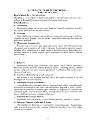 32
PAPER 5 : CORPORATE RESTRUCTURING –
LAW AND PRACTICE
Level of knowledge : Expert knowledge.
Objectives : To provide an in-depth understanding of all aspects and intricacies of law
and practical issues affecting and arising out of corporate restructuring.
Detailed contents :
1. Introduction
Meaning of corporate restructuring, need, scope and modes of restructuring, historical
background, global scenario, national scenario.
2. Strategies
Strategic planning, competitive advantage and core competence, strategy formulation,
routes for executing strategy – start up, mergers, acquisitions, takeovers, disinvestments
and strategic alliances.
3. Mergers and Amalgamations
Concept, need and reasons, legal aspects, procedural aspects relating to commencing
of meetings and presentation of petition including documentation, economic aspects
including effect on the interest of small investors; accounting aspects, financial aspects
including valuation of shares, taxation aspects, stamp duty and allied matters, filing of
various forms.
4. Takeovers
Meaning and concept, types of takeovers, legal aspects - SEBI takeover regulations,
procedural aspects, economic aspects, financial aspects, accounting aspects, taxation
aspects, stamp duty and allied matters, payment of consideration, bail out takeovers,
takeover of sick units.
5. Revival and Restructuring of Sick Companies
The problem of sick industries and their revival with special reference to the law
relating to sick industrial companies.
6. Funding of Mergers and Takeovers
Financial alternatives, merits and demerits, funding through various types of financial
instruments including preference shares, non-voting shares, buy-back of shares, hybrids,
options and securities with differential rights, employer stock options and securities with
differential rights, takeover finance, ECBs, funding through financial institutions and
banks, rehabilitation finance, management buyouts.
7. Valuation of Shares and Business
Introduction, need and purpose; factors influencing valuation; methods of valuation.
8. Corporate Demergers/Splits and Divisions
Difference between demerger and reconstruction; modes of demerger - by agreement,
under scheme of arrangement, by voluntary winding up; tax aspects, tax reliefs, Indian
scenario, reverse mergers.
 