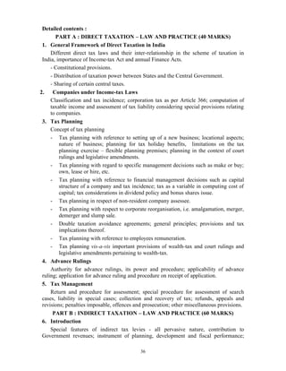 36
Detailed contents :
PART A : DIRECT TAXATION – LAW AND PRACTICE (40 MARKS)
1. General Framework of Direct Taxation in India
Different direct tax laws and their inter-relationship in the scheme of taxation in
India, importance of Income-tax Act and annual Finance Acts.
- Constitutional provisions.
- Distribution of taxation power between States and the Central Government.
- Sharing of certain central taxes.
2. Companies under Income-tax Laws
Classification and tax incidence; corporation tax as per Article 366; computation of
taxable income and assessment of tax liability considering special provisions relating
to companies.
3. Tax Planning
Concept of tax planning
- Tax planning with reference to setting up of a new business; locational aspects;
nature of business; planning for tax holiday benefits, limitations on the tax
planning exercise – flexible planning premises; planning in the context of court
rulings and legislative amendments.
- Tax planning with regard to specific management decisions such as make or buy;
own, lease or hire, etc.
- Tax planning with reference to financial management decisions such as capital
structure of a company and tax incidence; tax as a variable in computing cost of
capital; tax considerations in dividend policy and bonus shares issue.
- Tax planning in respect of non-resident company assessee.
- Tax planning with respect to corporate reorganisation, i.e. amalgamation, merger,
demerger and slump sale.
- Double taxation avoidance agreements; general principles; provisions and tax
implications thereof.
- Tax planning with reference to employees remuneration.
- Tax planning vis-a-vis important provisions of wealth-tax and court rulings and
legislative amendments pertaining to wealth-tax.
4. Advance Rulings
Authority for advance rulings, its power and procedure; applicability of advance
ruling; application for advance ruling and procedure on receipt of application.
5. Tax Management
Return and procedure for assessment; special procedure for assessment of search
cases, liability in special cases; collection and recovery of tax; refunds, appeals and
revisions; penalties imposable, offences and prosecution; other miscellaneous provisions.
PART B : INDIRECT TAXATION – LAW AND PRACTICE (60 MARKS)
6. Introduction
Special features of indirect tax levies - all pervasive nature, contribution to
Government revenues; instrument of planning, development and fiscal performance;
 