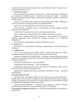 37
constitutional provisions authorising the levy and collection of duties of central excise,
customs and central sales tax.
7. Central Excise Laws
Basis of chargeability of duties of central excise – goods, manufacture, classification
and valuation of excisable goods – specific issues and case studies; assessment
procedure (including Advance Rulings provisions), exemption, payment, recovery and
refunds of duties.
Clearance of excisable goods; clearances and procedures under SRP, including an
overview of accounts, records and returns to be maintained/filed.
Small scale units and applicable laws for duty payment purposes.
Set-off of duties – meaning, scheme of set off/input duty relief schemes; concepts
under the Value Added Tax.
Central Excise Concessions on exports - provisions and procedures.
Search, seizure and Investigation provisions; offences and penalty provisions.
Adjudication, Appellate and Revision provisions - law, procedures and practices
including appearance before CEGAT by Company Secretary as an authorised
representative.
Provisions of law and procedure in respect of settlement of cases.
8. Service Tax
Provisions of law and procedures including its applicability to Company Secretaries
in Practice.
9. Customs Laws
Levy of and exemption from customs duties - specific issues and case studies;
assessment and payment of duties; recovery and refund of customs duties.
Clearance of imported and exported goods – procedure, including baggage and goods
imported or exported by post and stores ; provisions relating to coastal goods and vessels
carrying coastal goods.
Drawback of customs duties – law and procedure.
Transportation and warehousing – rules and regulations
Confiscation of goods and conveyances and imposition of penalties; search, seizure
and arrest, offences and prosecution provisions.
Adjudication, Appellate and Revision provisions; Settlement of Cases – provisions
and procedures.
10. Central Sales-tax Laws
Inter-State sales, sales outside a State and sales in the course of import and export –
specific issues and case studies; taxability of inter-depot/inter-branch transfer of goods,
concept of consignment tax and sales tax on works contracts; levy and collection of sales
tax; adjudication and appeals; offences and penalties.
Goods of special importance – restrictions and conditions in regard to taxation
thereof; liability of directors of a private limited company in liquidation.
11. Promissory Estoppel in Fiscal Laws – principles and applicability with reference to
indirect taxes.
 