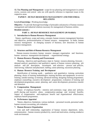 38
12. Tax Planning and Management - scope for tax planning and management in central
excise, customs and central sales tax with specific reference to important issues in the
respective areas.
PAPER 9 – HUMAN RESOURCES MANAGEMENT AND INDUSTRIAL
RELATIONS
Level of knowledge : Working knowledge.
Objective : To provide thorough knowledge of principles and practice of human resource
management and industrial relations necessary for management of business entities.
Detailed contents :
PART A : HUMAN RESOURCE MANAGEMENT (50 MARKS)
1. Introduction to Human Resource Management
Nature, significance, scope and status, concepts; human resource management functions
and objectives, professionalisation of human resource management in India; human
resource management in changing scenario of business; new directions in human
resource management.
2. Structure and Role of Human Resource Management
Human resource inventory; human resource manager; organisation and functions;
human resources management development - organisational strategy.
3. Human Resource Planning and Procurement
Meaning, objectives and significance; steps in human resource planning, forecasts –
demand analysis; quantitative and qualitative aspects of human resource planning; job
analysis and job description, recruitment and selection - process and policies,
interviewing; induction and placement; staffing; career planning; succession planning.
4. Human Resource Training and Development
Identification of training needs – qualitative and quantitative; training curriculum
planning; choice of training methodologies; training facilities and equipments; in-service
training; outside training; re-training; advanced training; designing training programmes;
employee counselling; executive development programmes; evaluation of training and
development programmes; career planning and career development; promotion, transfer
and demotion.
5. Compensation Management
Nature of employee benefits - statutory and customary; wage plans and policies;
profit sharing and incentive plans; compensation package and terminal benefits;
impact of compensation and employees benefit and organisational effectiveness;
employee benefit programmes.
6. Performance Appraisal
Nature, objectives, limitations–various methods – personnel records, personnel audit,
human resource accounting, job evaluation.
7. Human Resource Organisation
Line and staff relationship, organisation of human resource department, styles,
communication – human resource productivity, moral and motivation, creating conducive
work environment.
 