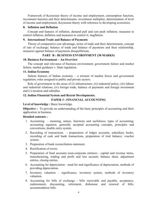 4
Framework of Keynesian theory of income and employment, consumption function,
investment function and their determinants, investment multiplier; determination of level
of income and employment; Keynesian theory with reference to developing economies.
8. Inflation and Deflation
Concept and features of inflation, demand pull and cost push inflation; measures to
control inflation; deflation and measures to control it; stagflation.
9. International Trade and Balance of Payments
Theory of comparative cost advantage, terms of trade and their determinants, concept
of rate of exchange; balance of trade and balance of payments and their relationship,
measures against balance of payments disequilibrium.
PART B : BUSINESS ENVIRONMENT (30 MARKS)
10. Business Environment – An Overview
The concept and relevance of business environment; government failure and market
failure; market guidance v. State regulation.
11. Indian Economy
Salient features of Indian economy – a mixture of market forces and government
regulation; roles assigned to public and private sectors.
Role of government in the areas of (i) infrastructure; (ii) industrial policy; (iii) labour
and industrial relations; (iv) foreign trade, balance of payments and foreign investment
and (v) taxation and subsidies.
12. Indian Financial System and Recent Developments.
PAPER 3 : FINANCIAL ACCOUNTING
Level of knowledge : Basic knowledge.
Objective : To provide an understanding of the basic principles of accounting and their
application in business.
Detailed contents :
1. Accounting - meaning, nature, functions and usefulness; types of accounting;
accounting equation; generally accepted accounting concepts, principles and
conventions; double entry system.
2. Recording of transactions - preparation of ledger accounts, subsidiary books,
recording of cash and bank transactions, preparation of trial balance; voucher
system.
3. Preparation of bank reconciliation statement.
4. Rectification of errors.
5. Preparation of final accounts (non-corporate entities) - capital and revenue items,
manufacturing, trading and profit and loss account, balance sheet, adjustment
entries, closing entries.
6. Accounting for depreciation - need for and significance of depreciation, methods of
providing depreciation.
7. Inventory valuation – significance, inventory system, methods of inventory
valuation.
8. Accounting for bills of exchange - bills receivable and payable, acceptance,
endorsement, discounting, retirement, dishonour and renewal of bills,
accommodation bills.
 