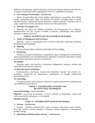 6
liabilities and discharge; material alteration; crossing of cheques; payment and collection
of cheques and demand drafts; presumption of law as to negotiable instruments.
5. Law relating to Partnership – An Overview
Nature of partnership and certain similar organisations-co-ownership, Joint Hindu
Family; partnership deed; rights and liabilities of partners including those of newly
admitted partners, retiring and deceased partners; implied authority of partners and its
scope; registration of firms; dissolution of firms and of the partnership.
6. Elements of Company Law
Meaning and nature of company; promotion and incorporation of a company;
familiarisation with the concept of Board of directors, shareholders and company
meetings; Company Secretary.
PART B : ELEMENTS OF MANAGEMENT (50 MARKS)
7. Nature of Management and its Process
Meaning, nature of management and its process; planning, organising, directing,
coordination and controlling.
8. Planning
Policies and procedures; methods of planning; decision-making.
9. Organising
Structure; principles and theories of organisation; span of management; centralisation
and de-centralisation; line and staff functions; delegation; functional organisation; formal
and informal organisation; growth in organisation.
10. Staffing
Meaning, nature and functions of personnel management; selection, training and
development; performance appraisal.
11. Direction and Co-ordination
Communication, motivation, morale and leadership; internal and external co-
ordination; committees in management; management of change; organisation
development (O.D.).
12. Controlling
Concepts and basic control process; essential of a good control system; traditional and
non-traditional control devices.
PAPER 5 : INFORMATION SYSTEMS AND
QUANTITATIVE TECHNIQUES
Level of knowledge : Basic knowledge.
Objective : To provide an awareness of basic concepts of information systems and
various quantitative techniques to the students.
Detailed contents:
PART A : INFORMATION SYSTEMS (50 MARKS)
1. Systems – An Overview
Systems – definition, characteristics, types of systems, sub-systems, super systems,
and total systems; systems concepts in business, systems approach to management
problem solving.
2. Information and Information Systems – An Overview
 