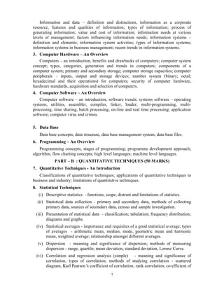 7
Information and data – definition and distinctions, information as a corporate
resource, features and qualities of information; types of information; process of
generating information; value and cost of information; information needs at various
levels of management; factors influencing information needs; information systems –
definition and elements; information system activities; types of information systems;
information systems in business management; recent trends in information systems.
3. Computer Hardware – An Overview
Computers – an introduction, benefits and drawbacks of computers; computer system
concept; types, categories, generation and trends in computers; components of a
computer system; primary and secondary storage; computer storage capacities; computer
peripherals – inputs, output and storage devices; number system (binary; octal;
hexadecimal and their operations) for computers; security of computer hardware,
hardware standards, acquisition and selection of computers.
4. Computer Software – An Overview
Computer software – an introduction, software trends; systems software – operating
systems, utilities, assembler, compiler, linker, loader; multi-programming, multi-
processing, time sharing, batch processing, on-line and real time processing; application
software; computer virus and crimes.
5. Data Base
Data base concepts, data structure, data base management system; data base files.
6. Programming – An Overview
Programming concepts, stages of programming; programme development approach;
algorithm, flow charting concepts; high level languages; machine level languages.
PART – B : QUANTITATIVE TECHNIQUES (50 MARKS)
7. Quantitative Techniques - An Introduction
Classifications of quantitative techniques; applications of quantitative techniques to
business and industry; limitations of quantitative techniques.
8. Statistical Techniques
(i) Descriptive statistics - functions, scope, distrust and limitations of statistics.
(ii) Statistical data collection - primary and secondary data, methods of collecting
primary data, sources of secondary data, census and sample investigation.
(iii) Presentation of statistical data - classification; tabulation; frequency distribution;
diagrams and graphs.
(iv) Statistical averages - importance and requisites of a good statistical average; types
of averages - arithmetic mean, median, mode, geometric mean and harmonic
mean, weighted average; relationship amongst different averages.
(v) Dispersion - meaning and significance of dispersion; methods of measuring
dispersion - range, quartile; mean deviation, standard deviation, Lorenz Curve.
(vi) Correlation and regression analysis (simple) - meaning and significance of
correlation, types of correlation, methods of studying correlation - scattered
diagram, Karl Pearson’s coefficient of correlation; rank correlation; co-efficient of
 