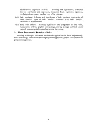 8
determination; regression analysis - meaning and significance, difference
between correlation and regression, regression lines, regression equations,
coefficient of regression; standard error of the estimate.
(vii) Index numbers - definition and significance of index numbers, construction of
index numbers, types of index numbers, consumer price index numbers,
limitations of index numbers.
(viii) Time series analysis - meaning, significance and components of time series,
measurement of trend-graphic, semi-average, moving average and least square
method, measurement of seasonal variations; forecasting.
9. Linear Programming Technique – Basics
Meaning, advantages, limitations and business applications of linear programming;
basic terminology; formulation of linear programming problem; graphic solution of linear
programming problem.
 