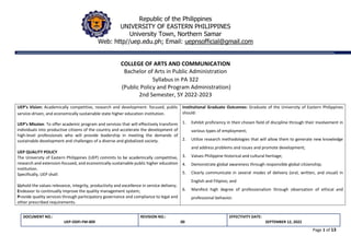 DOCUMENT NO.:
UEP-ODFI-FM-009
REVISION NO.:
00
EFFECTIVITY DATE:
SEPTEMBER 12, 2022
Page 1 of 13
Republic of the Philippines
UNIVERSITY OF EASTERN PHILIPPINES
University Town, Northern Samar
Web: http//uep.edu.ph; Email: uepnsofficial@gmail.com
COLLEGE OF ARTS AND COMMUNICATION
Bachelor of Arts in Public Administration
Syllabus in PA 322
(Public Policy and Program Administration)
2nd Semester, SY 2022-2023
UEP’s Vision: Academically competitive, research and development- focused, public
service-driven, and economically sustainable state higher education institution.
UEP’s Mission: To offer academic program and services that will effectively transform
individuals into productive citizens of the country and accelerate the development of
high-level professionals who will provide leadership in meeting the demands of
sustainable development and challenges of a diverse and globalized society.
UEP QUALITY POLICY
The University of Eastern Philippines (UEP) commits to be academically competitive,
research and extension-focused, and economically-sustainable public higher education
institution.
Specifically, UEP shall:
Uphold the values relevance, integrity, productivity and excellence in service delivery;
Endeavor to continually improve the quality management system;
Provide quality services through participatory governance and compliance to legal and
other prescribed requirements.
Institutional Graduate Outcomes: Graduate of the University of Eastern Philippines
should:
1. Exhibit proficiency in their chosen field of discipline through their involvement in
various types of employment;
2. Utilize research methodologies that will allow them to generate new knowledge
and address problems and issues and promote development;
3. Values Philippine historical and cultural heritage;
4. Demonstrate global awareness through responsible global citizenship;
5. Clearly communicate in several modes of delivery (oral, written, and visual) in
English and Filipino; and
6. Manifest high degree of professionalism through observation of ethical and
professional behavior.
 