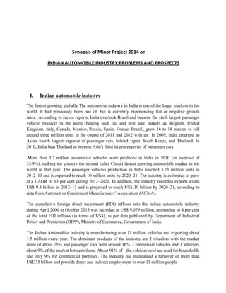 Synopsis of Minor Project 2014 on
INDIAN AUTOMOBILE INDUSTRY:PROBLEMS AND PROSPECTS

I.

Indian automobile industry

The fastest growing globally The automotive industry in India is one of the larger markets in the
world. It had previously been one of, but is currently experiencing flat or negative growth
rates. According to recent reports, India overtook Brazil and became the sixth largest passenger
vehicle producer in the world (beating such old and new auto makers as Belgium, United
Kingdom, Italy, Canada, Mexico, Russia, Spain, France, Brazil), grew 16 to 18 percent to sell
around three million units in the course of 2011 and 2012 with an . In 2009, India emerged as
Asia's fourth largest exporter of passenger cars, behind Japan, South Korea, and Thailand. In
2010, India beat Thailand to become Asia's third largest exporter of passenger cars.
More than 3.7 million automotive vehicles were produced in India in 2010 (an increase of
33.9%), making the country the second (after China) fastest growing automobile market in the
world in that year. The passenger vehicles production in India touched 3.23 million units in
2012–13 and is expected to reach 10 million units by 2020–21. The industry is estimated to grow
at a CAGR of 13 per cent during 2012–2021. In addition, the industry recorded exports worth
US$ 9.3 billion in 2012–13 and is projected to touch US$ 30 billion by 2020–21, according to
data from Automotive Component Manufacturers’ Association (ACMA).
The cumulative foreign direct investment (FDI) inflows into the Indian automobile industry
during April 2000 to October 2013 was recorded at US$ 9,079 million, amounting to 4 per cent
of the total FDI inflows (in terms of US$), as per data published by Department of Industrial
Policy and Promotion (DIPP), Ministry of Commerce, Government of India.
The Indian Automobile Industry is manufacturing over 11 million vehicles and exporting about
1.5 million every year. The dominant products of the industry are 2 wheelers with the market
share of about 75% and passenger cars with around 16%. Commercial vehicles and 3 wheelers
about 9% of the market between them. About 91% of the vehicles sold are used for households
and only 9% for commercial purposes. The industry has maintained a turnover of more than
USD35 billion and provide direct and indirect employment to over 13 million people

 