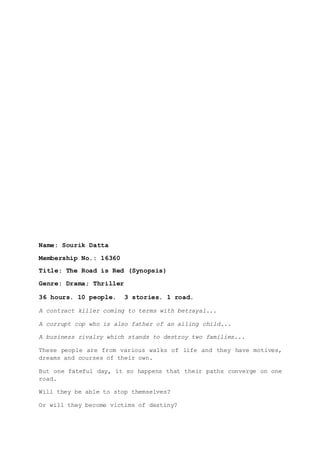Name: Sourik Datta
Membership No.: 16360
Title: The Road is Red (Synopsis)
Genre: Drama; Thriller
36 hours. 10 people. 3 stories. 1 road.
A contract killer coming to terms with betrayal...
A corrupt cop who is also father of an ailing child...
A business rivalry which stands to destroy two families...
These people are from various walks of life and they have motives,
dreams and courses of their own.
But one fateful day, it so happens that their paths converge on one
road.
Will they be able to stop themselves?
Or will they become victims of destiny?