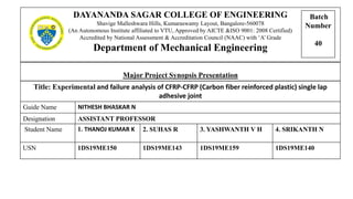 Major Project Synopsis Presentation
DAYANANDA SAGAR COLLEGE OF ENGINEERING
Shavige Malleshwara Hills, Kumaraswamy Layout, Bangalore-560078
(An Autonomous Institute affiliated to VTU, Approved by AICTE &ISO 9001: 2008 Certified)
Accredited by National Assessment & Accreditation Council (NAAC) with ‘A’ Grade
Department of Mechanical Engineering
Title: Experimental and failure analysis of CFRP-CFRP (Carbon fiber reinforced plastic) single lap
adhesive joint
Guide Name NITHESH BHASKAR N
Designation ASSISTANT PROFESSOR
Student Name 1. THANOJ KUMAR K 2. SUHAS R 3. YASHWANTH V H 4. SRIKANTH N
USN 1DS19ME150 1DS19ME143 1DS19ME159 1DS19ME140
Batch
Number
40
 
