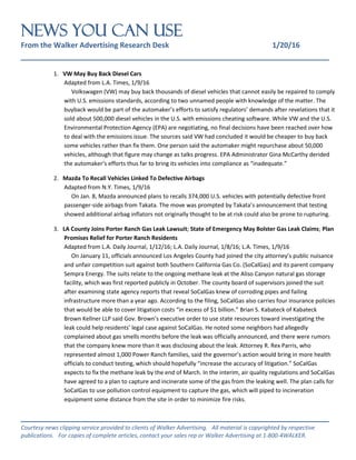 NEWS You Can Use
From the Walker Advertising Research Desk 1/20/16
_______________________________________________________________
_______________________________________________________________
Courtesy news clipping service provided to clients of Walker Advertising. All material is copyrighted by respective
publications. For copies of complete articles, contact your sales rep or Walker Advertising at 1-800-4WALKER.
1. VW May Buy Back Diesel Cars
Adapted from L.A. Times, 1/9/16
Volkswagen (VW) may buy back thousands of diesel vehicles that cannot easily be repaired to comply
with U.S. emissions standards, according to two unnamed people with knowledge of the matter. The
buyback would be part of the automaker’s efforts to satisfy regulators’ demands after revelations that it
sold about 500,000 diesel vehicles in the U.S. with emissions cheating software. While VW and the U.S.
Environmental Protection Agency (EPA) are negotiating, no final decisions have been reached over how
to deal with the emissions issue. The sources said VW had concluded it would be cheaper to buy back
some vehicles rather than fix them. One person said the automaker might repurchase about 50,000
vehicles, although that figure may change as talks progress. EPA Administrator Gina McCarthy derided
the automaker’s efforts thus far to bring its vehicles into compliance as “inadequate.”
2. Mazda To Recall Vehicles Linked To Defective Airbags
Adapted from N.Y. Times, 1/9/16
On Jan. 8, Mazda announced plans to recalls 374,000 U.S. vehicles with potentially defective front
passenger-side airbags from Takata. The move was prompted by Takata’s announcement that testing
showed additional airbag inflators not originally thought to be at risk could also be prone to rupturing.
3. LA County Joins Porter Ranch Gas Leak Lawsuit; State of Emergency May Bolster Gas Leak Claims; Plan
Promises Relief for Porter Ranch Residents
Adapted from L.A. Daily Journal, 1/12/16; L.A. Daily Journal, 1/8/16; L.A. Times, 1/9/16
On January 11, officials announced Los Angeles County had joined the city attorney’s public nuisance
and unfair competition suit against both Southern California Gas Co. (SoCalGas) and its parent company
Sempra Energy. The suits relate to the ongoing methane leak at the Aliso Canyon natural gas storage
facility, which was first reported publicly in October. The county board of supervisors joined the suit
after examining state agency reports that reveal SoCalGas knew of corroding pipes and failing
infrastructure more than a year ago. According to the filing, SoCalGas also carries four insurance policies
that would be able to cover litigation costs “in excess of $1 billion.” Brian S. Kabateck of Kabateck
Brown Kellner LLP said Gov. Brown’s executive order to use state resources toward investigating the
leak could help residents’ legal case against SoCalGas. He noted some neighbors had allegedly
complained about gas smells months before the leak was officially announced, and there were rumors
that the company knew more than it was disclosing about the leak. Attorney R. Rex Parris, who
represented almost 1,000 Power Ranch families, said the governor’s action would bring in more health
officials to conduct testing, which should hopefully “increase the accuracy of litigation.” SoCalGas
expects to fix the methane leak by the end of March. In the interim, air quality regulations and SoCalGas
have agreed to a plan to capture and incinerate some of the gas from the leaking well. The plan calls for
SoCalGas to use pollution control equipment to capture the gas, which will piped to incineration
equipment some distance from the site in order to minimize fire risks.
 