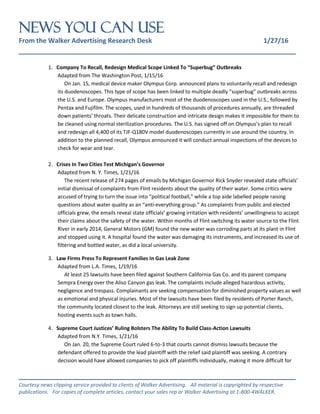 NEWS You Can Use
From the Walker Advertising Research Desk 1/27/16
_______________________________________________________________
_______________________________________________________________
Courtesy news clipping service provided to clients of Walker Advertising. All material is copyrighted by respective
publications. For copies of complete articles, contact your sales rep or Walker Advertising at 1-800-4WALKER.
1. Company To Recall, Redesign Medical Scope Linked To “Superbug” Outbreaks
Adapted from The Washington Post, 1/15/16
On Jan. 15, medical device maker Olympus Corp. announced plans to voluntarily recall and redesign
its duodenoscopes. This type of scope has been linked to multiple deadly “superbug” outbreaks across
the U.S. and Europe. Olympus manufacturers most of the duodenoscopes used in the U.S., followed by
Pentax and Fujifilm. The scopes, used in hundreds of thousands of procedures annually, are threaded
down patients’ throats. Their delicate construction and intricate design makes it impossible for them to
be cleaned using normal sterilization procedures. The U.S. has signed off on Olympus’s plan to recall
and redesign all 4,400 of its TJF-Q180V model duodenoscopes currently in use around the country. In
addition to the planned recall, Olympus announced it will conduct annual inspections of the devices to
check for wear and tear.
2. Crises In Two Cities Test Michigan’s Governor
Adapted from N. Y. Times, 1/21/16
The recent release of 274 pages of emails by Michigan Governor Rick Snyder revealed state officials’
initial dismissal of complaints from Flint residents about the quality of their water. Some critics were
accused of trying to turn the issue into “political football,” while a top aide labelled people raising
questions about water quality as an “anti-everything group.” As complaints from public and elected
officials grew, the emails reveal state officials’ growing irritation with residents’ unwillingness to accept
their claims about the safety of the water. Within months of Flint switching its water source to the Flint
River in early 2014, General Motors (GM) found the new water was corroding parts at its plant in Flint
and stopped using it. A hospital found the water was damaging its instruments, and increased its use of
filtering and bottled water, as did a local university.
3. Law Firms Press To Represent Families In Gas Leak Zone
Adapted from L.A. Times, 1/19/16
At least 25 lawsuits have been filed against Southern California Gas Co. and its parent company
Sempra Energy over the Aliso Canyon gas leak. The complaints include alleged hazardous activity,
negligence and trespass. Complainants are seeking compensation for diminished property values as well
as emotional and physical injuries. Most of the lawsuits have been filed by residents of Porter Ranch,
the community located closest to the leak. Attorneys are still seeking to sign up potential clients,
hosting events such as town halls.
4. Supreme Court Justices’ Ruling Bolsters The Ability To Build Class-Action Lawsuits
Adapted from N.Y. Times, 1/21/16
On Jan. 20, the Supreme Court ruled 6-to-3 that courts cannot dismiss lawsuits because the
defendant offered to provide the lead plaintiff with the relief said plaintiff was seeking. A contrary
decision would have allowed companies to pick off plaintiffs individually, making it more difficult for
 