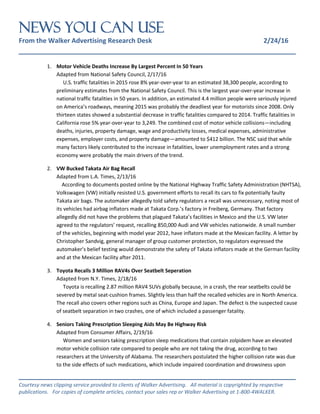 NEWS You Can Use
From the Walker Advertising Research Desk 2/24/16
_______________________________________________________________
_______________________________________________________________
Courtesy news clipping service provided to clients of Walker Advertising. All material is copyrighted by respective
publications. For copies of complete articles, contact your sales rep or Walker Advertising at 1-800-4WALKER.
1. Motor Vehicle Deaths Increase By Largest Percent In 50 Years
Adapted from National Safety Council, 2/17/16
U.S. traffic fatalities in 2015 rose 8% year-over-year to an estimated 38,300 people, according to
preliminary estimates from the National Safety Council. This is the largest year-over-year increase in
national traffic fatalities in 50 years. In addition, an estimated 4.4 million people were seriously injured
on America’s roadways, meaning 2015 was probably the deadliest year for motorists since 2008. Only
thirteen states showed a substantial decrease in traffic fatalities compared to 2014. Traffic fatalities in
California rose 5% year-over-year to 3,249. The combined cost of motor vehicle collisions—including
deaths, injuries, property damage, wage and productivity losses, medical expenses, administrative
expenses, employer costs, and property damage—amounted to $412 billion. The NSC said that while
many factors likely contributed to the increase in fatalities, lower unemployment rates and a strong
economy were probably the main drivers of the trend.
2. VW Bucked Takata Air Bag Recall
Adapted from L.A. Times, 2/13/16
According to documents posted online by the National Highway Traffic Safety Administration (NHTSA),
Volkswagen (VW) initially resisted U.S. government efforts to recall its cars to fix potentially faulty
Takata air bags. The automaker allegedly told safety regulators a recall was unnecessary, noting most of
its vehicles had airbag inflators made at Takata Corp.’s factory in Freiberg, Germany. That factory
allegedly did not have the problems that plagued Takata’s facilities in Mexico and the U.S. VW later
agreed to the regulators’ request, recalling 850,000 Audi and VW vehicles nationwide. A small number
of the vehicles, beginning with model year 2012, have inflators made at the Mexican facility. A letter by
Christopher Sandvig, general manager of group customer protection, to regulators expressed the
automaker’s belief testing would demonstrate the safety of Takata inflators made at the German facility
and at the Mexican facility after 2011.
3. Toyota Recalls 3 Million RAV4s Over Seatbelt Seperation
Adapted from N.Y. Times, 2/18/16
Toyota is recalling 2.87 million RAV4 SUVs globally because, in a crash, the rear seatbelts could be
severed by metal seat-cushion frames. Slightly less than half the recalled vehicles are in North America.
The recall also covers other regions such as China, Europe and Japan. The defect is the suspected cause
of seatbelt separation in two crashes, one of which included a passenger fatality.
4. Seniors Taking Prescription Sleeping Aids May Be Highway Risk
Adapted from Consumer Affairs, 2/19/16
Women and seniors taking prescription sleep medications that contain zolpidem have an elevated
motor vehicle collision rate compared to people who are not taking the drug, according to two
researchers at the University of Alabama. The researchers postulated the higher collision rate was due
to the side effects of such medications, which include impaired coordination and drowsiness upon
 