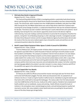 NEWS You Can Use
From the Walker Advertising Research Desk 3/2/16
_______________________________________________________________
_______________________________________________________________
Courtesy news clipping service provided to clients of Walker Advertising. All material is copyrighted by respective
publications. For copies of complete articles, contact your sales rep or Walker Advertising at 1-800-4WALKER.
5. FDA Seeks New Details In Approval Of Xarelto
Adapted from N.Y. Times, 2/23/16
The Food and Drug Administration (FDA) is investigating whether a potentially faulty blood-testing
device used during the clinical trial for blood thinner Xarelto (rivaroxaban) may have compromised the
results. The clinical trials, which involved more than 14,000 patients worldwide, took place from 2006-
2010. During the trial, the INRatio blood device was used to help doctors determine if patients were
receiving the correct dosage of warfarin, a cumbersome blood thinner that was the standard treatment
for decades. That device was later recalled in 2014 because it could underestimate some patients’ risk of
bleeding. Even during the trial, some doctors apparently voiced concerns the devices might be
malfunctioning. Inaccurate readings could have led doctors to prescribe the wrong dose of warfarin for
patients, raising their risk of bleeding and giving an unfair advantage to Xarelto. Investigations by both
the Duke Clinical Research Institute and the European Medicines Agency found the device did not alter
the results of the trial, but some medical experts have criticized the results and said there are still
unanswered questions about the clinical trial.
6. World’s Largest Dialysis Equipment Maker Agrees To Settle A Lawsuit For $250 Million
Adapted from N.Y. Times, 2/19/16
Fresenius Medical Care, the largest provider of kidney dialysis equipment and services in the world,
has agreed to pay $250 million to settle thousands of lawsuits claiming its GranuFlo product caused
heart problems and fatalities. The company circulated an internal memo to doctors in its own dialysis
centers warning them that failing to properly use the product appeared to increase the number of
sudden deaths from cardiac arrest. Fresenius only warned outside dialysis centers after a copy of the
memo was anonymously sent to the Food and Drug Administration (FDA). A spokesperson for the
company said the initial memo was inaccurate and contradicted by later analysis. He further noted the
warning language added to the product’s was later removed. In a news release, Fresenius said 97% of
the plaintiffs must agree to the settlement by July in order for it to go into effect.
7. Gas Leak Capped After Four Months
Adapted from N.Y. Times, 2/19/16
On February 18, California officials announced the massive natural gas leak near the Porter Ranch
community had finally been plugged. The leak, which was discovered on Oct. 23, spewed tons of
methane into the air. It took so long for Southern California Gas Co. (SoCalGas) to plug the leak because
they had to drill a relief well to intercept the leaking gas. The noxious odors from the leak prompted
more than 6,000 families to flee the area, mostly at the utility’s expense. Residents had complained of
health problems such as nosebleeds, nausea and vomiting. Health officials stressed the levels of
methane in the atmosphere never reached dangerous levels, and said testing showed air quality had
returned to normal. Still, many residents remain fearful and some are pushing for the permanent
closure of the Aliso Canyon gas storage facility.
 