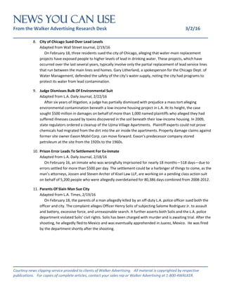 NEWS You Can Use
From the Walker Advertising Research Desk 3/2/16
_______________________________________________________________
_______________________________________________________________
Courtesy news clipping service provided to clients of Walker Advertising. All material is copyrighted by respective
publications. For copies of complete articles, contact your sales rep or Walker Advertising at 1-800-4WALKER.
8. City of Chicago Sued Over Lead Levels
Adapted from Wall Street Journal, 2/19/16
On February 18, three residents sued the city of Chicago, alleging that water-main replacement
projects have exposed people to higher levels of lead in drinking water. These projects, which have
occurred over the last several years, typically involve only the partial replacement of lead service lines
that run between the main lines and homes. Gary Litherland, a spokesperson for the Chicago Dept. of
Water Management, defended the safety of the city’s water supply, noting the city had programs to
protect its water from lead contamination.
9. Judge Dismisses Bulk Of Environmental Suit
Adapted from L.A. Daily Journal, 2/22/16
After six years of litigation, a judge has partially dismissed with prejudice a mass tort alleging
environmental contamination beneath a low-income housing project in L.A. At its height, the case
sought $500 million in damages on behalf of more than 1,000 named plaintiffs who alleged they had
suffered illnesses caused by toxins discovered in the soil beneath their low-income housing. In 2009,
state regulators ordered a cleanup of the Ujima Village Apartments. Plaintiff experts could not prove
chemicals had migrated from the dirt into the air inside the apartments. Property damage claims against
former site owner Exxon Mobil Corp. can move forward. Exxon’s predecessor company stored
petroleum at the site from the 1920s to the 1960s.
10. Prison Error Leads To Settlement For Ex-Inmate
Adapted from L.A. Daily Journal, 2/18/16
On February 16, an inmate who was wrongfully imprisoned for nearly 18 months—518 days—due to
errors settled for more than $500 per day. The settlement could be a harbinger of things to come, as the
man’s attorneys, Jossen and Steven Archer of Kisel Law LLP, are working on a pending class action suit
on behalf of 5,200 people who were allegedly overdetained for 80,386 days combined from 2008-2012.
11. Parents Of Slain Man Sue City
Adapted from L.A. Times, 2/19/16
On February 18, the parents of a man allegedly killed by an off-duty L.A. police officer sued both the
officer and city. The complaint alleges Officer Henry Solis of subjecting Salome Rodriguez Jr. to assault
and battery, excessive force, and unreasonable search. It further asserts both Solis and the L.A. police
department violated Solis’ civil rights. Solis has been charged with murder and is awaiting trial. After the
shooting, he allegedly fled to Mexico and was eventually apprehended in Juarez, Mexico. He was fired
by the department shortly after the shooting.
 