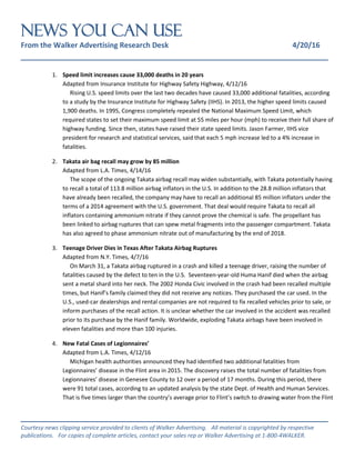 NEWS You Can Use
From the Walker Advertising Research Desk 4/20/16
_______________________________________________________________
_______________________________________________________________
Courtesy news clipping service provided to clients of Walker Advertising. All material is copyrighted by respective
publications. For copies of complete articles, contact your sales rep or Walker Advertising at 1-800-4WALKER.
1. Speed limit increases cause 33,000 deaths in 20 years
Adapted from Insurance Institute for Highway Safety Highway, 4/12/16
Rising U.S. speed limits over the last two decades have caused 33,000 additional fatalities, according
to a study by the Insurance Institute for Highway Safety (IIHS). In 2013, the higher speed limits caused
1,900 deaths. In 1995, Congress completely repealed the National Maximum Speed Limit, which
required states to set their maximum speed limit at 55 miles per hour (mph) to receive their full share of
highway funding. Since then, states have raised their state speed limits. Jason Farmer, IIHS vice
president for research and statistical services, said that each 5 mph increase led to a 4% increase in
fatalities.
2. Takata air bag recall may grow by 85 million
Adapted from L.A. Times, 4/14/16
The scope of the ongoing Takata airbag recall may widen substantially, with Takata potentially having
to recall a total of 113.8 million airbag inflators in the U.S. In addition to the 28.8 million inflators that
have already been recalled, the company may have to recall an additional 85 million inflators under the
terms of a 2014 agreement with the U.S. government. That deal would require Takata to recall all
inflators containing ammonium nitrate if they cannot prove the chemical is safe. The propellant has
been linked to airbag ruptures that can spew metal fragments into the passenger compartment. Takata
has also agreed to phase ammonium nitrate out of manufacturing by the end of 2018.
3. Teenage Driver Dies in Texas After Takata Airbag Ruptures
Adapted from N.Y. Times, 4/7/16
On March 31, a Takata airbag ruptured in a crash and killed a teenage driver, raising the number of
fatalities caused by the defect to ten in the U.S. Seventeen-year-old Huma Hanif died when the airbag
sent a metal shard into her neck. The 2002 Honda Civic involved in the crash had been recalled multiple
times, but Hanif’s family claimed they did not receive any notices. They purchased the car used. In the
U.S., used-car dealerships and rental companies are not required to fix recalled vehicles prior to sale, or
inform purchases of the recall action. It is unclear whether the car involved in the accident was recalled
prior to its purchase by the Hanif family. Worldwide, exploding Takata airbags have been involved in
eleven fatalities and more than 100 injuries.
4. New Fatal Cases of Legionnaires’
Adapted from L.A. Times, 4/12/16
Michigan health authorities announced they had identified two additional fatalities from
Legionnaires’ disease in the Flint area in 2015. The discovery raises the total number of fatalities from
Legionnaires’ disease in Genesee County to 12 over a period of 17 months. During this period, there
were 91 total cases, according to an updated analysis by the state Dept. of Health and Human Services.
That is five times larger than the country’s average prior to Flint’s switch to drawing water from the Flint
 