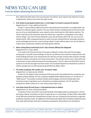 NEWS You Can Use
From the Walker Advertising Research Desk 4/20/16
_______________________________________________________________
_______________________________________________________________
Courtesy news clipping service provided to clients of Walker Advertising. All material is copyrighted by respective
publications. For copies of complete articles, contact your sales rep or Walker Advertising at 1-800-4WALKER.
River. Before the 2014 switch, Flint sourced water from Detroit. Some experts have linked the increase
in Legionnaires’ disease cases to the new water source.
5. G.M. Settles Crucial Ignition-Switch Case and G.M. Begins To Prevail In Lawsuits On Switches
Adapted from N.Y. Times, 4/8/16 and 4/11/14
On April 7, General Motors (GM) announced it had settled with the plaintiff in a wrongful death case
related to its defective ignition switches. The case, which had been scheduled to go to trial next month,
was one of six so-called bellwether cases related to claims stemming from GM’s ignition switches. The
switch could slip into the off position while the vehicle was in operation, cutting power to the engine
and the airbags. Two of the first four bellwether cases were dismissed, while G.M. won one case and
settled another. GM’s unexpected decision to settle may have indicated that the automaker wanted to
avoid a prolonged jury trial over a case involving a death. To date, GM has spent more than $2 billion to
resolve claims and pay fines related to the faulty ignition switches.
6. Water Testing Shows Lead Persists in N.Y. City’s Schools; Officials Cite Safeguards
Adapted from N.Y. Times, 4/9/16
In the wake of the discovery of lead in the water at Newark’s schools, New York City has begun
testing water in all public school buildings. On April 8, city officials announced that a majority of the 140
school buildings that have so far tested positive for lead were already covered under protocols intended
to protect students and teachers from lead contamination. This protocol, which is put in place after lead
is discovered, includes weekly flushing of the plumbing system. Thus far, about one-third of the schools
spread across the five boroughs have been tested. The city Health Department indicated the number of
children younger than six with lead poisoning fell 69% from 2005 to 2014.
7. FTC settles complaints, files another over “all natural” labels
Adapted from L.A. Daily Journal, 4/13/16
On April 12, the Federal Trade Commission (FTC) announced it had settled with four companies over
deceptive product labelling. The four companies allegedly falsely labelled products as “all natural” or
“100% natural.” The products involved included moisturizing gel, and hand and body lotion that
contained unnatural ingredients such as dimethicone and phenoxyethanol. The FTC also filed a
complaint for California Naturel Inc. over similar product label issues.
8. Tests Show Extent Of Lead Threat and Elevated lead levels in children
Adapted from L.A. Times, 4/13/16 and 4/9/16
A majority of homes around the now-shuttered Exide Technologies battery recycling plant in Vernon
will require cleanup, according to an April 12 report by the L.A. county Dept. of Public Health. About 98%
of the 500 homes tested have elevated levels of lead in the soil, including 45 that had levels so high they
qualified as hazardous waste. An additional 179 had lead levels higher than the federal residential action
level, while 268 had lower levels that nonetheless exceeded the level California has identified as
 