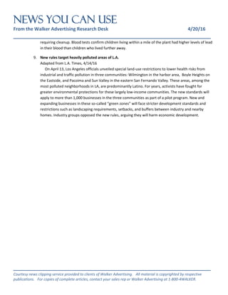 NEWS You Can Use
From the Walker Advertising Research Desk 4/20/16
_______________________________________________________________
_______________________________________________________________
Courtesy news clipping service provided to clients of Walker Advertising. All material is copyrighted by respective
publications. For copies of complete articles, contact your sales rep or Walker Advertising at 1-800-4WALKER.
requiring cleanup. Blood tests confirm children living within a mile of the plant had higher levels of lead
in their blood than children who lived further away.
9. New rules target heavily polluted areas of L.A.
Adapted from L.A. Times, 4/14/16
On April 13, Los Angeles officials unveiled special land-use restrictions to lower health risks from
industrial and traffic pollution in three communities: Wilmington in the harbor area, Boyle Heights on
the Eastside, and Pacoima and Sun Valley in the eastern San Fernando Valley. These areas, among the
most polluted neighborhoods in LA, are predominantly Latino. For years, activists have fought for
greater environmental protections for these largely low-income communities. The new standards will
apply to more than 1,000 businesses in the three communities as part of a pilot program. New and
expanding businesses in these so-called “green zones” will face stricter development standards and
restrictions such as landscaping requirements, setbacks, and buffers between industry and nearby
homes. Industry groups opposed the new rules, arguing they will harm economic development.
 