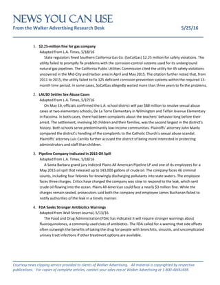 NEWS You Can Use
From the Walker Advertising Research Desk 5/25/16
_______________________________________________________________
_______________________________________________________________
Courtesy news clipping service provided to clients of Walker Advertising. All material is copyrighted by respective
publications. For copies of complete articles, contact your sales rep or Walker Advertising at 1-800-4WALKER.
1. $2.25-million fine for gas company
Adapted from L.A. Times, 5/18/16
State regulators fined Southern California Gas Co. (SoCalGas) $2.25 million for safety violations. The
utility failed to promptly fix problems with the corrosion-control systems used for its underground
natural gas pipelines. The California Public Utilities Commission cited the utility for 45 safety violations
uncovered in the Mid-City and Harbor area in April and May 2015. The citation further noted that, from
2011 to 2015, the utility failed to fix 125 deficient corrosion prevention systems within the required 15-
month time period. In some cases, SoCalGas allegedly waited more than three years to fix the problems.
2. LAUSD Settles Sex Abuse Cases
Adapted from L.A. Times, 5/17/16
On May 16, officials confirmed the L.A. school district will pay $88 million to resolve sexual abuse
cases at two elementary schools, De La Torre Elementary in Wilmington and Telfair Avenue Elementary
in Pacoima. In both cases, there had been complaints about the teachers’ behavior long before their
arrest. The settlement, involving 30 children and their families, was the second largest in the district’s
history. Both schools serve predominantly low-income communities. Plaintiffs’ attorney John Manly
compared the district’s handling of the complaints to the Catholic Church’s sexual abuse scandal.
Plaintiffs’ attorney Luis Carrillo further accused the district of being more interested in protecting
administrators and staff than children.
3. Pipeline Company Indicated in 2015 Oil Spill
Adapted from L.A. Times, 5/18/16
A Santa Barbara grand jury indicted Plains All American Pipeline LP and one of its employees for a
May 2015 oil spill that released up to 143,000 gallons of crude oil. The company faces 46 criminal
counts, including four felonies for knowingly discharging pollutants into state waters. The employee
faces three charges. Critics have charged the company was slow to respond to the leak, which sent
crude oil flowing into the ocean. Plains All American could face a nearly $3 million fine. While the
charges remain sealed, prosecutors said both the company and employee James Buchanan failed to
notify authorities of the leak in a timely manner.
4. FDA Seeks Stronger Antibiotics Warnings
Adapted from Wall Street Journal, 5/13/16
The Food and Drug Administration (FDA) has indicated it will require stronger warnings about
fluoroquinolones, a commonly used class of antibiotics. The FDA called for a warning that side effects
often outweigh the benefits of taking the drug for people with bronchitis, sinusitis, and uncomplicated
urinary tract infections if other treatment options are available.
 