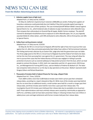 NEWS You Can Use
From the Walker Advertising Research Desk 6/1/16
_______________________________________________________________
_______________________________________________________________
Courtesy news clipping service provided to clients of Walker Advertising. All material is copyrighted by respective
publications. For copies of complete articles, contact your sales rep or Walker Advertising at 1-800-4WALKER.
5. Asbestos suppler loses at high court
Adapted from L.A. Daily Journal, 5/24/16
On May 23, California’s Supreme Court restored a $900,000 jury verdict, finding that suppliers of
hazardous substances could potentially face tort liability if they fail to provide explicit warnings to
purchasers and end users of their products. The case involved plaintiff William Webb’s lawsuit against
Special Electric Co. Inc., which brokered sales of asbestos to pipe manufacturer Johns-Manville Corp.
That company then sold products to Pyramid Pipe & Supply, Webb’s former employer. The plaintiff
claimed he developed mesothelioma due to exposure to Johns-Manville pipes. An L.A. jury originally
awarded Webb $5 million dollars, with 49% attributed to Johns-Manville, 33% to third parties and 18%
to Special Electric.
6. Valley Fever suit by prisoners revived
Adapted from L.A. Daily Journal, 5/23/16
On May 20, the 9th U.S. Circuit Court of Appeals affirmed the right of two men to pursue their case
against the U.S. after they contracted potentially fatal Valley Fever while at Taft Correctional Institution.
The finding overturned a decision by an Eastern Dist. judge who held the government was not liable.
The three-judge panel at the 9th U.S. Circuit Court of Appeals found the Federal Tort Claims Act does
not bar the men from pursuing their case against the U.S. government. The new ruling will allow the
men to pursue their cases that the Federal Bureau of Prisons was negligent in failing to provide
protective structures such as covered walkways to help protect prisoners from the dust, which can lead
people to contract the disease. In 2012, both men separately sued the U.S. government, GEO Group
Inc., and Management & Training (MTC) Corp., said Ian Wallach of Feldman & Wallach LLP. The latter
two companies held contracts to run the day-to-day operations at the prison. Wallach represents both
Gregory Edison and Richard Nuwintore.
7. Thousands of Inmates Held in Federal Prisons for Too Long, a Report Finds
Adapted from N.Y. Times, 5/25/16
From 2009 to 2014, more than 4,300 federal inmates were held in prison past their scheduled
release dates, according to a report released on May 24. While most of the inmates were kept behind
bars for no more than an additional month, a small number were held for a month or longer past their
release date, and three inmates were held for more than a year past their release date. The
investigation found 153 inmates were held past their release date due to avoidable errors by prison
staff. Prison administrations said most untimely releases were caused by a technicality as opposed to
staff error, and likely could not have been prevented. Delays in releasing inmates have cost millions in
added prison costs and legal settlements with former inmates held past their release dates.
 