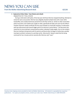 NEWS You Can Use
From the Walker Advertising Research Desk 6/1/16
_______________________________________________________________
_______________________________________________________________
Courtesy news clipping service provided to clients of Walker Advertising. All material is copyrighted by respective
publications. For copies of complete articles, contact your sales rep or Walker Advertising at 1-800-4WALKER.
8. Captured on Police Video: Taser Shocks and a Death
Adapted from N.Y. Times, 5/21/16
During an altercation with police, thirty-two year-old Chase Sherman stopped breathing. Attempts to
revive him were unsuccessful. Sherman was allegedly shocked multiple times with a taser while
handcuffed, and a medical technician pinned him to the floor of the car. Similar to other recent fatal
police encounters, the incident was caught on video, specifically the body cams worn by the officers
involved. Sherman’s death certificate lists the cause of death as a homicide involving “an altercation
with law enforcement with several trigger pulls of an electronic control device.” The document also
noted that his torso had been compressed by another individual’s body weight. Prior to the incident,
Sherman had been driving home with his parents and fiancé when he began to hallucinate, possibly
reacting to synthetic marijuana he used days earlier. Attorney Mr. Stewart noted that the tasing
continued for four minutes and ten seconds after Sherman said “I quit.”
 