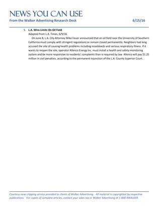 NEWS You Can Use
From the Walker Advertising Research Desk 6/15/16
_______________________________________________________________
_______________________________________________________________
Courtesy news clipping service provided to clients of Walker Advertising. All material is copyrighted by respective
publications. For copies of complete articles, contact your sales rep or Walker Advertising at 1-800-4WALKER.
5. L.A. Wins Limits On Oil Field
Adapted from L.A. Times, 6/9/16
On June 8, L.A. City Attorney Mike Feuer announced that an oil field near the University of Southern
California must comply with stringent regulations or remain closed permanently. Neighbors had long
accused the site of causing health problems including nosebleeds and serious respiratory illness. If it
wants to reopen the site, operator Allenco Energy Inc. must install a health and safety monitoring
system and be more responsive to residents’ complaints than is required by law. Allenco will pay $1.25
million in civil penalties, according to the permanent injunction of the L.A. County Superior Court.
 
