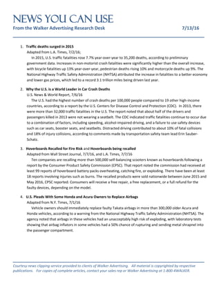 NEWS You Can Use
From the Walker Advertising Research Desk 7/13/16
_______________________________________________________________
_______________________________________________________________
Courtesy news clipping service provided to clients of Walker Advertising. All material is copyrighted by respective
publications. For copies of complete articles, contact your sales rep or Walker Advertising at 1-800-4WALKER.
1. Traffic deaths surged in 2015
Adapted from L.A. Times, 7/2/16;
I In 2015, U.S. traffic fatalities rose 7.7% year-over-year to 35,200 deaths, according to preliminary
government data. Increases in non-motorist crash fatalities were significantly higher than the overall increase,
with bicycle fatalities up 13% year-over-year, pedestrian deaths rising 10% and motorcycle deaths up 9%. The
National Highway Traffic Safety Administration (NHTSA) attributed the increase in fatalities to a better economy
and lower gas prices, which led to a record 3.1 trillion miles being driven last year.
2. Why the U.S. is a World Leader in Car Crash Deaths
U.S. News & World Report, 7/6/16
The U.S. had the highest number of crash deaths per 100,000 people compared to 19 other high-income
countries, according to a report by the U.S. Centers for Disease Control and Protection (CDC). In 2013, there
were more than 32,000 traffic fatalities in the U.S. The report noted that about half of the drivers and
passengers killed in 2013 were not wearing a seatbelt. The CDC indicated traffic fatalities continue to occur due
to a combination of factors, including speeding, alcohol-impaired driving, and a failure to use safety devices
such as car seats, booster seats, and seatbelts. Distracted driving contributed to about 10% of fatal collisions
and 18% of injury collisions, according to comments made by transportation safety team lead Erin Sauber-
Schatz.
3. Hoverboards Recalled for Fire Risk and Hoverboards being recalled
Adapted from Wall Street Journal, 7/7/16, and L.A. Times, 7/7/16
l Ten companies are recalling more than 500,000 self-balancing scooters known as hoverboards following a
report by the Consumer Product Safety Commission (CPSC). That report noted the commission had received at
least 99 reports of hoverboard battery packs overheating, catching fire, or exploding. There have been at least
18 reports involving injuries such as burns. The recalled products were sold nationwide between June 2015 and
May 2016, CPSC reported. Consumers will receive a free repair, a free replacement, or a full refund for the
faulty devices, depending on the model.
4. U.S. Pleads With Some Honda and Acura Owners to Replace Airbags
Adapted from N.Y. Times, 7/1/16
Vehicle owners should immediately replace faulty Takata airbags in more than 300,000 older Acura and
Honda vehicles, according to a warning from the National Highway Traffic Safety Administration (NHTSA). The
agency noted that airbags in these vehicles had an unacceptably high risk of exploding, with laboratory tests
showing that airbag inflators in some vehicles had a 50% chance of rupturing and sending metal shrapnel into
the passenger compartment.
 