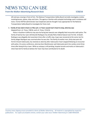 NEWS You Can Use
From the Walker Advertising Research Desk 7/20/16
_______________________________________________________________
_______________________________________________________________
Courtesy news clipping service provided to clients of Walker Advertising. All material is copyrighted by respective
publications. For copies of complete articles, contact your sales rep or Walker Advertising at 1-800-4WALKER.
left and was crossing in front of him. The National Transportation Safety Board normally investigates crashes
involving busses, planes, ships and trains. The agency is familiar with autopilot technology used in airplanes and
trains. Former NHTSA administrator Joan Claybrook said she thought it was appropriate for the National
Transportation Safety Board to investigate the Tesla crash.
6. Family of man slain in East L.A. files suit and Taser caused man’s heart to stop, attorney says
Adapted from L.A. Times, 7/8/16, and L.A. Times, 7/12/16
Police in Southern California may soon be facing two lawsuits over allegedly fatal encounters with police. The
family of twenty-four-year-old Eduardo Rodriguez has already filed a federal lawsuit over his Feb. 14 death.
Rodriguez was allegedly shot seventeen times after a traffic stop. A gun was recovered at the scene, but his
family alleges Rodriguez was unarmed when he was shot. The family of another man, thirty-two-year-old
Fermin Vincent Valenzuela, has retained an attorney after Valenzuela’s heart stopped following an encounter
with police. At a press conference, attorney Garo Mardirossian said Valenzuela went into cardiac arrest three
times after being hit by a taser. While an autopsy is still pending, hospital records and marks on Valenzuela’s
chest have led his family to believe the Taser may have contributed to his death.
 
