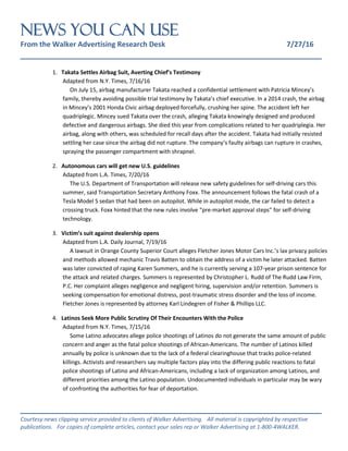 NEWS You Can Use
From the Walker Advertising Research Desk 7/27/16
_______________________________________________________________
_______________________________________________________________
Courtesy news clipping service provided to clients of Walker Advertising. All material is copyrighted by respective
publications. For copies of complete articles, contact your sales rep or Walker Advertising at 1-800-4WALKER.
1. Takata Settles Airbag Suit, Averting Chief’s Testimony
Adapted from N.Y. Times, 7/16/16
On July 15, airbag manufacturer Takata reached a confidential settlement with Patricia Mincey’s
family, thereby avoiding possible trial testimony by Takata’s chief executive. In a 2014 crash, the airbag
in Mincey’s 2001 Honda Civic airbag deployed forcefully, crushing her spine. The accident left her
quadriplegic. Mincey sued Takata over the crash, alleging Takata knowingly designed and produced
defective and dangerous airbags. She died this year from complications related to her quadriplegia. Her
airbag, along with others, was scheduled for recall days after the accident. Takata had initially resisted
settling her case since the airbag did not rupture. The company’s faulty airbags can rupture in crashes,
spraying the passenger compartment with shrapnel.
2. Autonomous cars will get new U.S. guidelines
Adapted from L.A. Times, 7/20/16
The U.S. Department of Transportation will release new safety guidelines for self-driving cars this
summer, said Transportation Secretary Anthony Foxx. The announcement follows the fatal crash of a
Tesla Model S sedan that had been on autopilot. While in autopilot mode, the car failed to detect a
crossing truck. Foxx hinted that the new rules involve “pre-market approval steps” for self-driving
technology.
3. Victim’s suit against dealership opens
Adapted from L.A. Daily Journal, 7/19/16
A lawsuit in Orange County Superior Court alleges Fletcher Jones Motor Cars Inc.’s lax privacy policies
and methods allowed mechanic Travis Batten to obtain the address of a victim he later attacked. Batten
was later convicted of raping Karen Summers, and he is currently serving a 107-year prison sentence for
the attack and related charges. Summers is represented by Christopher L. Rudd of The Rudd Law Firm,
P.C. Her complaint alleges negligence and negligent hiring, supervision and/or retention. Summers is
seeking compensation for emotional distress, post-traumatic stress disorder and the loss of income.
Fletcher Jones is represented by attorney Karl Lindegren of Fisher & Phillips LLC.
4. Latinos Seek More Public Scrutiny Of Their Encounters With the Police
Adapted from N.Y. Times, 7/15/16
Some Latino advocates allege police shootings of Latinos do not generate the same amount of public
concern and anger as the fatal police shootings of African-Americans. The number of Latinos killed
annually by police is unknown due to the lack of a federal clearinghouse that tracks police-related
killings. Activists and researchers say multiple factors play into the differing public reactions to fatal
police shootings of Latino and African-Americans, including a lack of organization among Latinos, and
different priorities among the Latino population. Undocumented individuals in particular may be wary
of confronting the authorities for fear of deportation.
 