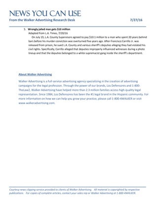 NEWS You Can Use
From the Walker Advertising Research Desk 7/27/16
_______________________________________________________________
_______________________________________________________________
Courtesy news clipping service provided to clients of Walker Advertising. All material is copyrighted by respective
publications. For copies of complete articles, contact your sales rep or Walker Advertising at 1-800-4WALKER.
5. Wrongly jailed man gets $10 million
Adapted from L.A. Times, 7/20/16
On July 19, L.A. County Supervisors agreed to pay $10.1 million to a man who spent 20 years behind
bars before his murder conviction was overturned five years ago. After Francisco Carrillo Jr. was
released from prison, he sued L.A. County and various sheriff’s deputies alleging they had violated his
civil rights. Specifically, Carrillo alleged that deputies improperly influenced witnesses during a photo
lineup and that the deputies belonged to a white supremacist gang inside the sheriff’s department.
About Walker Advertising
Walker Advertising is a full-service advertising agency specializing in the creation of advertising
campaigns for the legal profession. Through the power of our brands, Los Defensores and 1-800-
TheLaw2, Walker Advertising have helped more than 2.3 million families access high-quality legal
representation. Since 1984, Los Defensores has been the #1 legal brand in the Hispanic community. For
more information on how we can help you grow your practice, please call 1-800-4WALKER or visit
www.walkeradvertising.com.
 